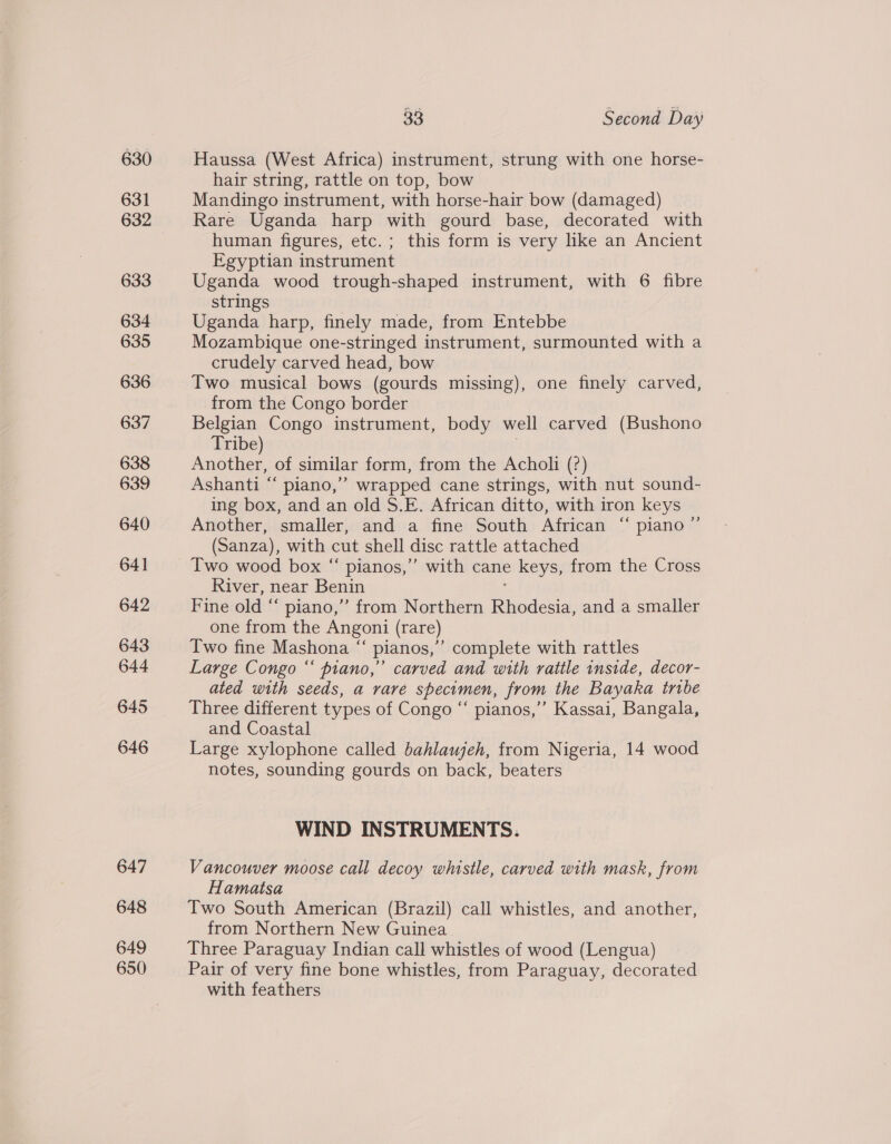 630 631 633 634 635 636 637 638 639 640 64] 642 643 644 646 647 648 649 650 33 Second Day Haussa (West Africa) instrument, strung with one horse- hair string, rattle on top, bow Mandingo instrument, with horse-hair bow (damaged) Rare Uganda harp with gourd base, decorated with human figures, etc.; this form is very like an Ancient Egyptian instrument Uganda wood trough-shaped instrument, with 6 fibre strings Uganda harp, finely made, from Entebbe Mozambique one-stringed instrument, surmounted with a crudely carved head, bow Two musical bows (gourds missing), one finely carved, from the Congo border Belgian Congo instrument, body well carved (Bushono Tribe) | Another, of similar form, from the Acholi (?) Ashanti “ piano,” wrapped cane strings, with nut sound- ing box, and an old S.E. African ditto, with iron keys Another, smaller, and a fine South African “ piano’ (Sanza), with cut shell disc rattle attached Two wood box “ pianos,” with cane keys, from the Cross River, near Benin ; Fine old “ piano,” from Northern Rhodesia, and a smaller one from the Angoni (rare) Two fine Mashona “ pianos,’ complete with rattles Large Congo “‘ piano,” carved and with rattle inside, decor- ated with seeds, a vare specimen, from the Bayaka tribe Three different types of Congo “ pianos,’ Kassai, Bangala, and Coastal Large xylophone called bahlaujeh, from Nigeria, 14 wood notes, sounding gourds on back, beaters 3 WIND INSTRUMENTS. Vancouver moose call decoy whistle, carved with mask, from Hamatsa Two South American (Brazil) call whistles, and another, from Northern New Guinea. Three Paraguay Indian call whistles of wood (Lengua) Pair of very fine bone whistles, from Paraguay, decorated with feathers