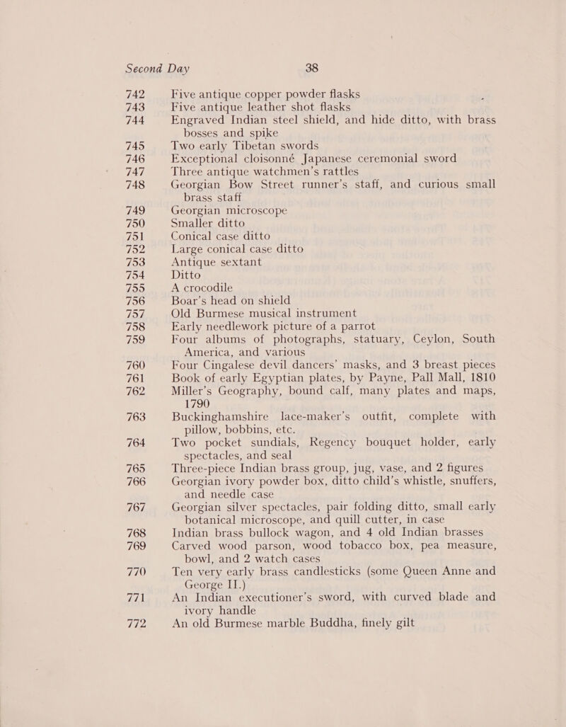 742 743 744 745 746 747 748 749 750 751 792 753 794 7959 756 757 758 799 760 761 762 763 764 Five antique copper powder flasks Five antique leather shot flasks Engraved Indian steel shield, and hide ditto, with brass bosses and spike Two early Tibetan swords Exceptional cloisonné Japanese ceremonial sword Three antique watchmen’s rattles Georgian Bow Street runner’s staff, and curious small brass staff Georgian microscope Smaller ditto Conical case ditto Large conical case ditto Antique sextant Ditto A crocodile Boar’s head on shield Old Burmese musical instrument Early needlework picture of a parrot Four albums of photographs, statuary, Ceylon, South America, and various Four Cingalese devil dancers’ masks, and 3 breast pieces Book of early Egyptian plates, by Payne, Pall Mall, 1810 Miller’s Geography, bound calf, many plates and maps, 1790 Buckinghamshire lace-maker’s outfit, complete with pillow, bobbins, etc. Two pocket sundials, Regency bouquet holder, early spectacles, and seal Three-piece Indian brass group, jug, vase, and 2 figures Georgian ivory powder box, ditto child’s whistle, snuffers, and needle case Georgian silver spectacles, pair folding ditto, small early botanical microscope, and quill cutter, in case Indian brass bullock wagon, and 4 old Indian brasses Carved wood parson, wood tobacco box, pea measure, bowl, and 2 watch cases Ten very early brass candlesticks (some Queen Anne and George IT.) An Indian executioner’s sword, with curved blade and ivory handle An old Burmese marble Buddha, finely gilt