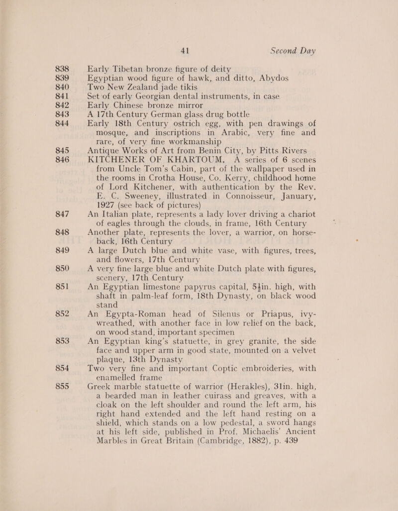 838 839 840 841 843 844 845 846 847 848 849 850 851 852 853 854 855 Al Second Day Early Tibetan bronze figure of deity Egyptian wood figure of hawk, and ditto, Abydos Two New Zealand jade tikis Set of early Georgian dental instruments, in case Early Chinese bronze mirror A 17th Century German glass drug bottle Early 18th Century ostrich egg, with pen drawings of mosque, and inscriptions in Arabic, very fine and rare, of very fine workmanship Antique Works of Art from Benin City, by Pitts Rivers KITCHENER OF KHARTOUM. A series of 6 scenes from Uncle Tom’s Cabin, part of the wallpaper used in the rooms in Crotha House, Co. Kerry, childhood home of Lord Kitchener, with authentication by the Rev. EK. C. Sweeney, illustrated in Connoisseur, January, 1927 (see back of pictures) An Italian plate, represents a lady lover driving a chariot of eagles through the clouds, in frame, 16th Century Another plate, represents the lover, a warrior, on horse- back, 16th Century A large Dutch blue and white vase, with figures, trees, and flowers, 17th Century A very fine large blue and white Dutch plate with figures, scenery, 17th Century An Egyptian limestone papyrus capital, 54in. high, with shaft in palm-leaf form, 18th Dynasty, on black wood stand An Egypta-Roman head of Silenus or Priapus, ivy- wreathed, with another face in low relief on the back, on wood stand, important specimen An Egyptian king’s statuette, in grey granite, the side face and upper arm in good state, mounted on a velvet plaque, 13th Dynasty Two very fine and important Coptic embroideries, with enamelled frame Greek marble statuette of warrior (Herakles), 3lin. high, a bearded man in leather cuirass and greaves, with a cloak on the left shoulder and round the left arm, his right hand extended and the left hand resting on a shield, which stands on a low pedestal, a sword hangs at his left side, published in Prof. Michaelis’ Ancient Marbles in Great Britain (Cambridge, 1882), p. 439