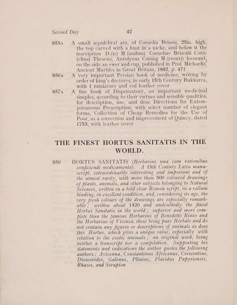 855A A small sepulchral ara, of Cornelia Briseis, 25in. high, the top carved with a bust in a niche, and below it the inscription D.(is) M.(anibus) Corneliae Briseidi Corn- (clius) Theseus, Antolyeus Coning M.(erenti) fecerunt, on the side an ewer and cup, published in Prof. Michaelis’ Ancient Marbles in Great Britain, 1882, p. 471 8564 &lt;A very important Persian book of medicine, writing by order of king’s doctores, in early 15th Century Bukkarra, with 1 miniature and red leather cover 8574 A fine book of Dispensatory, an important medicinal simples, according to their virtues and sensible qualities, for description, use, and dose Directions for Extem- poraneous Prescription, with select number of elegant forms, Collection of Cheap Remedies for the Use of Poor, as a correction and improvement of Quincy, dated 1753, with leather cover THE FINEST HORTUS SANITATIS IN THE WORLD. | 856 HORTUS SANITATIS (Herbarius una cum rationibus conficiendi medicamenta). A 15th Century Latin manu- script, extraordinarily interesting and important and of the utmost rarity, with more than 500 coloured drawings of plants, animals, and other subjects belonging to Natural Sciences, written in a bold clear Roman script, in a vellum binding, in excellent condition, and, considering its age, the very fresh colours of the drawings are especially remark- able ; written about 1420 and undoubtedly the finest Hortus Sanitatis in the world ; superior and more com- plete than the famous Herbarius of Benedetto Rimio and the Herbarius of Vicenza, these being pure Herbals and do not contain any figures or descriptions of animals as does this Hortus, which gives a unique value, espectally with yelation to the exotic animals ; an original work, being neither a transcript nor a compilation. Supporting his statements and indications the author quotes the following authors: Avicenna, Constantinus Africanus, Crescentius, Dioscorides, Galenus, Plinius, Placidus Papyriensis, Rhazes, and Serapion