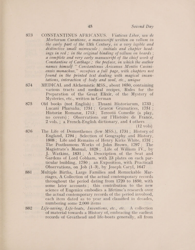 873 874 875 876 882 45 Second Day CONSTANTINUS AFRICANUS. Viaticus Liber, seu de Morborum Curatione, a manuscript written on vellum in the early part of the 13th Century, in a very legible and distinctive small minuscule; initials and chapter head- ings in ved ; wn the original binding of vellum on boards ; a complete and very early manuscript of the chief work of Constantine of Carthage ; the preface, in which the author names himself “‘ Constantinus Aricanus Montis Casini- ensis monachus,’ occupies a full page, with chapters not found in the printed text dealing with magical incan- tations, interaction of body and soul, etc., unique MEDICAL and Alchemistic MSS., about 1650, containing various tracts and medical recipes, Rules for the Preparation of the Great Elixir, of the Mystery of Mysteries, etc., written in German Old books (not English): Thuani Historiarum, 1733 ; Lucant® Piarsaha;1751- 2’Graece’“Gtramatices, 1751 ; Historie Romane, 1713; Tereotii Comedie (a play, no covers); Observations sur l|’Histoire de France, 2 vols. ; a French-English dictionary, and 4 others (12 vols) The Lite of Demosthenes (few -MSS.), 1731; History of - England, 1794; Selection of Geography and History, 1808 ; Life and Remains of Henry Kirke White, 1731 ; The Posthumous Works of John Brown, 1797; The Magistrate's Manual, 1828; Life of William IV., by Jo Watkins, 1831,;.A..Deseription...of the Seat .and Gardens of Lord Cobham, with 23 plates on each par- ticular building, 1750; an Exposition, with Practicall Observations, on Job (1-3), by Joseph Caryl, 1647 Multiple Births, Large Families and Remarkable Mar- riages, A Collection of the actual contemporary records throughout the period dating from 1720 to 1850, with some later accounts; this contribution to the new science of Eugenics embodies a lifetime’s research over the actual contemporary records of the period involved, each item dated as to year and classified in decades, numbering some 2,000 items Life-saving, Life-boats, Inventions, etc., etc. A collection of material towards a History of, embracing the earliest records of Greathead and life-boats generally, all from