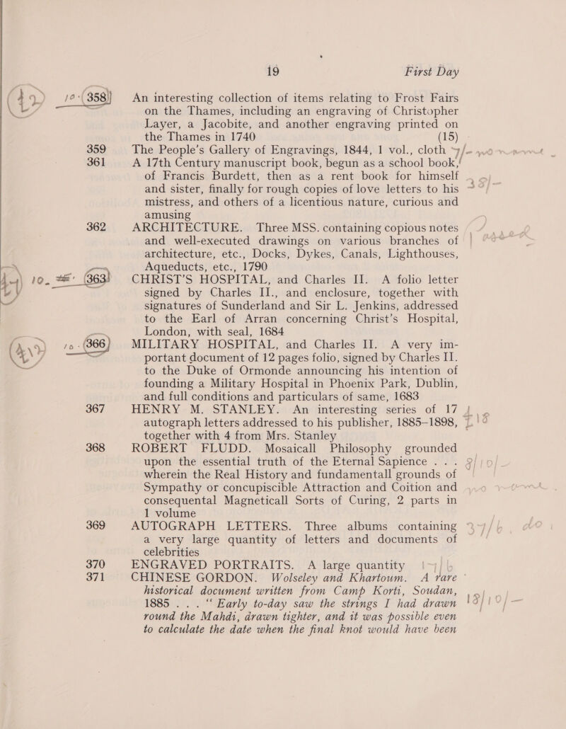 2; ) eS 358) An interesting collection of items relating to Frost Fairs 4 Fg , : s i . 2 ae on the Thames, including an engraving of Christopher Layer, a Jacobite, and another engraving printed on the Thames in 1740 361 A 17th Century manuscript book, begun as a school book,! of Francis Burdett, then as a rent book for himself and sister, finally for rough copies of love letters to his mistress, and others of a licentious nature, curious and amusing 362 ARCHITECTURE. Three MSS. containing copious notes and well-executed drawings on various branches of architecture, etc., Docks, Dykes, Canals, Lighthouses, —~* Aqueducts, etc., 1790 1..\ 10. 2 (363) CHRIST’S HOSPITAL, and Charles II. A folio letter wy i‘ . signed by Charles II., and enclosure, together with ee signatures of Sunderland and Sir L. Jenkins, addressed  to the Earl of Arran concerning Christ’s Hospital, London, with seal, 1684 MILITARY HOSPITAL, and Charles II. A very im- / portant document of 12 pages folio, signed by Charles II. . to the Duke of Ormonde announcing his intention of founding a Military Hospital in Phoenix Park, Dublin, and full conditions and particulars of same, 1683 367 HENRY M. STANLEY. An interesting series of 17 |  autograph letters addressed to his publisher, 1885-1898, | together with 4 from Mrs. Stanley 368 ROBERT FLUDD. Mosaicall Philosophy grounded upon the essential truth of the Eternal Sapience .. . § wherein the Real History and fundamentall grounds of Sympathy or concupiscible Attraction and Coition and consequental Magneticall Sorts of Curing, 2 parts in 1 volume 369 AUTOGRAPH LETTERS. Three albums containing a very large quantity of letters and documents of celebrities 370 ENGRAVED PORTRAITS. A large quantity 371 CHINESE GORDON. Wolseley and Khartoum. A rare — historical document written from Camp Korti, Soudan, 1885 .. . “ Early to-day saw the strings I had drawn round the Mahdi, drawn tighter, and 1t was possible even to calculate the date when the final knot would have been LY) = &lt;A