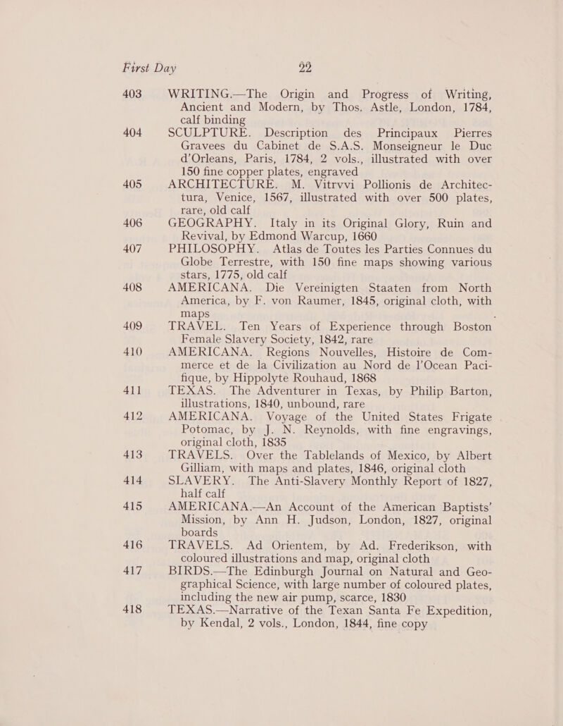 403 404 405 406 407 408 409 410 411 412 413 414 415 416 417 418 WRITING.—The Origin and Progress of Writing, Ancient and Modern, by Thos. Astle, London, 1784, calf binding SCULPTURE. -Description..des..Principaux 4,Pierces Gravees du Cabinet de $.A.S. Monseigneur le Duc d’Orleans, Paris, 1784, 2 vols., illustrated with over 150 fine copper plates, engraved ARCHITECTURE. M. Vitrvvi Pollionis de Architec- tura, Venice, 1567, illustrated with over 500 plates, rare, old calf GEOGRAPHY. Italy in its Original Glory, Ruin and Revival, by Edmond Warcup, 1660 PHILOSOPHY. Atlas de Toutes les Parties Connues du Globe Terrestre, with 150 fine maps showing various stars, al/75 goldicals AMERICANA. Die Vereinigten Staaten from North America, by F. von Raumer, 1845, original cloth, with maps TRAVEL. Ten Years of Experience through Boston Female Slavery Society, 1842, rare AMERICANA. Regions Nouvelles, Histoire de Com- merce et de la Civilization au Nord de 1’Ocean Paci- fique, by Hippolyte Rouhaud, 1868 TEXAS...) The;Adventurer,in Texas,;by Philip; Barton; illustrations, 1840, unbound, rare AMERICANA. Voyage of the United States Frigate Potomac, by J. N. Reynolds, with fine engravings, original cloth, 1835 | TRAVELS. Over the Tablelands of Mexico, by Albert Gilliam, with maps and plates, 1846, original cloth SLAVERY. The Anti-Slavery Monthly Report of 1827, half calf AMERICANA.—An Account of the American Baptists’ Mission, by Ann H. Judson, London, 1827, original boards TRAVELS. Ad Orientem, by Ad. Frederikson, with coloured illustrations and map, original cloth BIRDS.—The Edinburgh Journal on Natural and Geo- graphical Science, with large number of coloured plates, including the new air pump, scarce, 1830 TEXAS.—Narrative of the Texan Santa Fe Expedition, by Kendal, 2 vols., London, 1844, fine copy