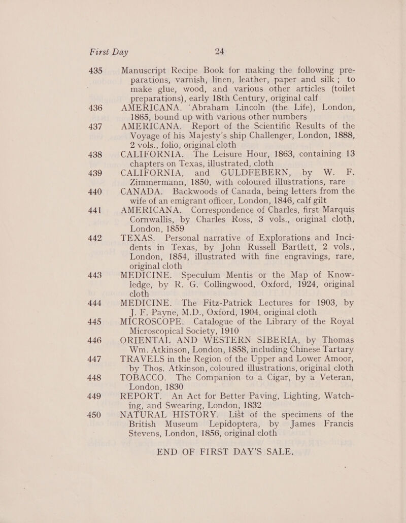 435 436 437 438 439 440 44] 442 443 444 445 446 447 448 449 450 Manuscript Recipe Book for making the following pre- parations, varnish, linen, leather, paper and silk; to make glue, wood, and various other articles (toilet preparations), early 18th Century, original calf AMERICANA. ‘Abraham Lincoln (the Life), London, 1865, bound up with various other numbers AMERICANA. Report of the Scientific Results of the Voyage of his Majesty’s ship Challenger, London, 1888, 2 vols., folio, original cloth CALIFORNIA. The Leisure Hour, 1863, containing 13 chapters on Texas, illustrated, cloth CALIFORNIA, tandS ‘GUEDEEBERNegby “W. FE. Zimmermann, 1850, with coloured illustrations, rare CANADA. Backwoods of Canada, being letters from the wife of an emigrant officer, London, 1846, calf gilt AMERICANA. Correspondence of Charles, first Marquis Cornwallis, by Charles Ross, 3 vols., original cloth, London, 1859 TEXAS. Personal narrative of Explorations and Inci- dents in Texas, by John Russell Bartlett, 2 vols., London, 1854, illustrated with fine engravings, rare, original cloth MEDICINE. Speculum Mentis or the Map of Know- ledge, by R. G. Collingwood, Oxford, 1924, original cloth MEDICINE. The Fitz-Patrick Lectures for 1903, by J. F. Payne, M.D., Oxford, 1904, original cloth MICROSCOPE. Catalogue of the Library of the Royal Microscopical Society, 1910 ORIENTAL AND WESTERN SIBERIA, by Thomas Wm. Atkinson, London, 1858, including Chinese Tartary TRAVELS in the Region of the Upper and Lower Amoor, by Thos. Atkinson, coloured illustrations, original cloth TOBACCO. The Companion to a Cigar, by a Veteran, London, 1830 REPORT. An Act for Better Paving, Lighting, Watch- ing, and Swearing, London, 1832 NATURAL HISTORY. List of the specimens of the British Museum Lepidoptera, by James Francis Stevens, London, 1856, original cloth ENDGORMF IRS DANS ISALES