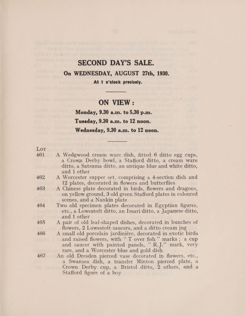 Lot 461 462 463 464 465 466 467 SECOND DAY’S SALE. On WEDNESDAY, AUGUST 27th, 1930. At 1 o’clock precisely. ON VIEW : Monday, 9.30 a.m. to 5.30 p.m. Tuesday, 9.30 a.m. to 12 noon. Wednesday, 9.30 a.m. to 12 noon. A Wedgwood cream ware dish, fitted 6 ditto egg cups, a Crown Derby bowl, a Stafford ditto, a cream ware ditto, a Satsuma ditto, an antique blue and white ditto, and 1 other A Worcester supper set, comprising a 4-section dish and 12 plates, decorated in flowers and butterflies A Chinese plate decorated in birds, flowers and dragons, on yellow ground, 3 old green Stafford plates in coloured scenes, and a Nankin plate Two old specimen plates decorated in Egyptian figures, etc., a Lowestoft ditto, an Imari ditto, a Japanese ditto, and 1 other A pair of old leaf-shaped dishes, decorated in bunches of flowers, 2 Lowestoft saucers, and a ditto cream jug A small old porcelain jardiniére, decorated in exotic birds and raised flowers, with “‘ T over fish’’ marks; a cup and saucer with painted panels, “ R.J.’”’ mark, very rare, and a Worcester blue and gold dish An old Dresden pierced vase decorated in flowers, etc., a Swansea dish, a transfer Minton pierced plate, a Crown Derby cup, a Bristol ditto, 2 others, and a Stafford figure of a boy