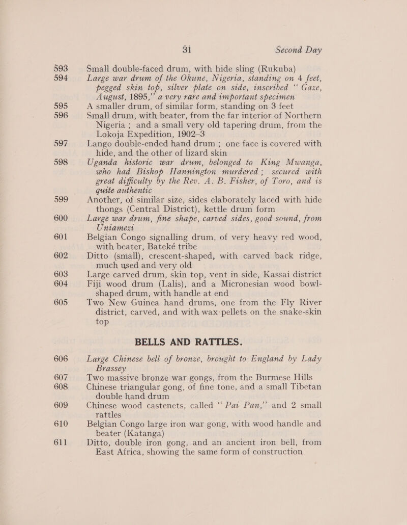 593 594 596 597 598 599 600 601 602 603 604 605 606 607 608 609 610 611 31 Second Day Small double-faced drum, with hide sling (Rukuba) Large war drum of the Okune, Nigeria, standing on 4 feet, pegged skin top, silver plate on side, wnscribed “ Gaze, August, 1895,” a very rare and important specimen A smaller drum, of similar form, standing on 3 feet Small drum, with beater, from the far interior of Northern Nigeria ; and a small very old tapering drum, from the Lokoja Expedition, 1902-3 Lango double-ended hand drum ; one face is covered with hide, and the other of lizard skin Uganda Mstoric war drum, belonged to King Mwanga, who had Bishop Hannington murdered; secured with great difficulty by the Rev. A. B. Fisher, of Toro, and 1s quite authentic Another, of similar size, sides elaborately laced with hide thongs (Central District), kettle drum form Large war drum, fine shape, carved sides, good sound, from Umniamezt Belgian Congo signalling drum, of very heavy red wood, with beater, Bateké tribe Ditto (small), crescent-shaped, with carved back ridge, much used and very old Large carved drum, skin top, vent in side, Kassai district Fiji wood drum (Lalis), and a Micronesian wood bowl- shaped drum, with handle at end Two New Guinea hand drums, one from the Fly River district, carved, and with wax:pellets on the snake-skin top BELLS AND RATTLES. Large Chinese bell of bronze, brought to England by Lady Brassey Two massive bronze war gongs, from the Burmese Hills Chinese triangular gong, of fine tone, and a small Tibetan double hand drum Chinese wood castenets, called “ Pat Pan,’ and 2 small rattles Belgian Congo large iron war gong, with wood handle and beater (Katanga) Ditto, double iron gong, and an ancient iron bell, from East Africa, showing the same form of construction