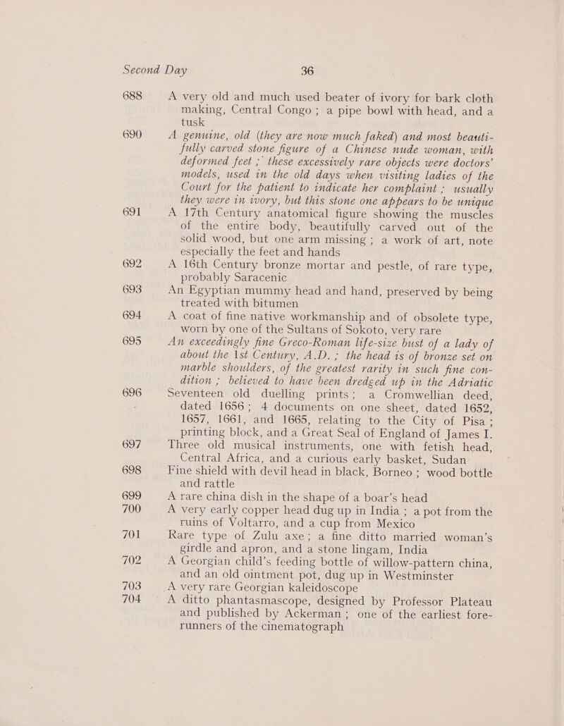 688 690 691 696 697 698 699 700 701 702 703 704 A very old and much used beater of ivory for bark cloth making, Central Congo ; a pipe bowl with head, and a tusk A genuine, old (they ave now much faked) and most beauti- fully carved stone figure of a Chinese nude woman, with deformed feet ; these excessively vare objects were doctors’ models, used in the old days when visiting ladies of the Court for the patient to indicate her complaint ; usually they were in ivory, but this stone one appears to be unique A 17th Century anatomical figure showing the muscles of the entire body, beautifully carved out of the solid wood, but one arm missing ; a work of art, note especially the feet and hands A 16th Century bronze mortar and pestle, of rare type, probably Saracenic An Egyptian mummy head and hand, preserved by being treated with bitumen A coat of fine native workmanship and of obsolete type, worn by one of the Sultans of Sokoto, very rare An exceedingly fine Greco-Roman life-size bust of a lady of about the \st Century, A.D. ; the head is of bronze set on marble shoulders, of the greatest rarity in such fine con- dition ; believed to have been dredged up in the Adriatic Seventeen old duelling prints; a Cromwellian deed, dated 1656; 4 documents on one sheet, dated 1652, 1657, 1661, and 1665, relating to the City of Pisa - printing block, and a Great Seal of England of James I. Three old musical instruments, one with fetish head, Central Africa, and a curious early basket, Sudan Fine shield with devil head in black, Borneo : wood bottle and rattle A rare china dish in the shape of a boar’s head A very early copper head dug up in India ; a pot from the ruins of Voltarro, and a cup from Mexico Rare type of Zulu axe; a fine ditto married woman’s girdle and apron, and a stone lingam, India A Georgian child’s feeding bottle of willow-pattern china, and an old ointment pot, dug up in Westminster and published by Ackerman ; one of the earliest fore- runners of the cinematograph