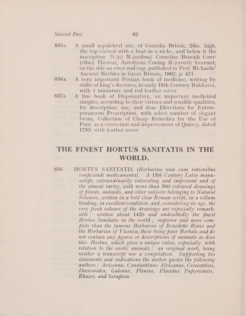 855A &lt;A small sepulchral ara, of Cornelia Briseis, 25in. high, the top carved with a bust in a niche, and below it the inscription D.(is) M.(anibus) Corneliae Briseidi Corn- (elius) Theseus, Antolyeus Coning M.(erenti) fecerunt, on the side an ewer and cup, published in Prof. Michaelis’ Ancient Marbles in Great Britain, 1882, p. 471 8564 A very important Persian book of medicine, writing by : order of king’s doctores, in early 15th Century Bukkarra, with 1 miniature and red leather cover 897A A fine book of Dispensatory, an important medicinal simples, according to their virtues and sensible qualities, for description, use, and dose Directions for Extem- poraneous Prescription, with select number of elegant forms, Collection of Cheap Remedies for the Use of Poor, as a correction and improvement of Quincy, dated 1753, with leather cover THE FINEST HORTUS SANITATIS IN THE WORLD. 856 HORTUS SANITATIS (Herbanius una cum rationrbus conficiend: medicamenta). A 15th Century Latin manu- script, extraordinarily interesting and important and of the utmost rarity, with more than 500 coloured drawings of plants, animals, and other subjects belonging to Natural Sciences, written in a bold clear Roman script, in a vellum binding, in excellent condition, and, considering its age, the very fresh colours of the drawings are especially remark- able; written about 1420 and undoubtedly the finest Hortus Sanitatis in the world ; superior and more com- plete than the famous Herbarius of Benedetto Rinio and the Herbarius of Vicenza, these being pure Herbals and do not contain any figures or descriptions of animals as does this Hortus, which gives a unique value, especially with velation to the exotic animals ; an original work, being neither a transcript nor a compilation. Supporting his statements and indications the author quotes the following authors: Avicenna, Constantinus Africanus, Crescentius, Dioscorides, Galenus, Plinius, Placidus Papyriensis, Rhazes, and Serapion