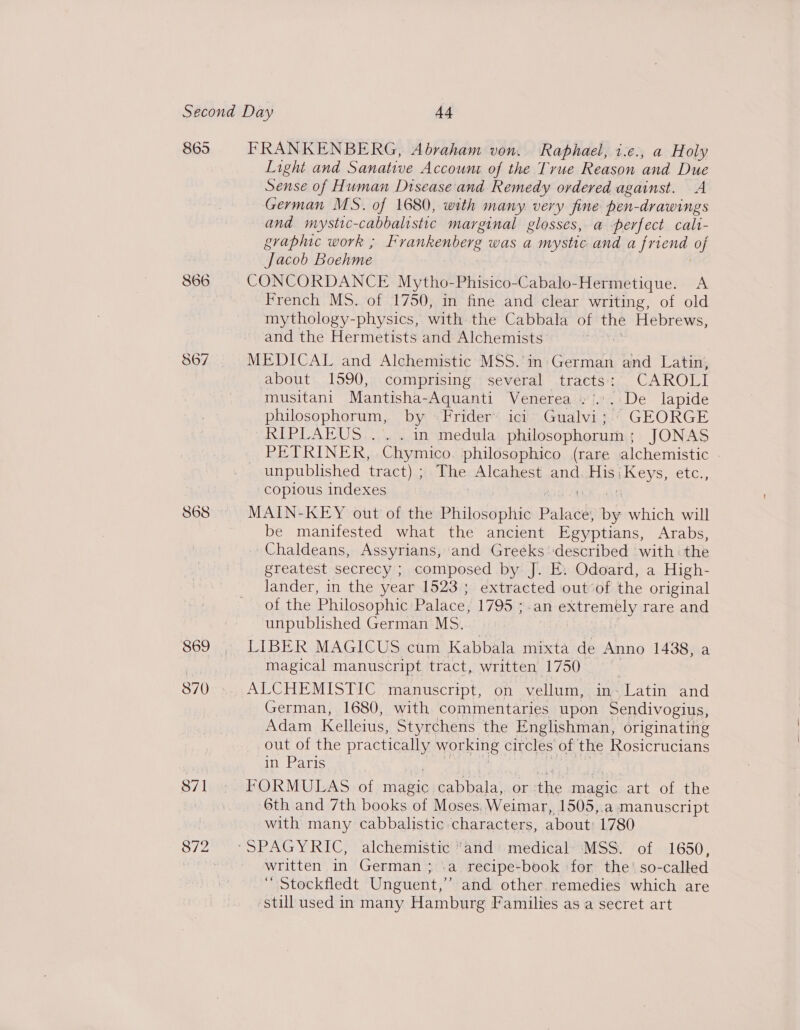 865 868 869 871 872 FRANKENBERG, Abraham von. Raphael, i.e., a Holy Light and Sanative Account of the True Reason and Due Sense of Human Disease and Remedy ordered against. A German MS. of 1680, with many very fine pen-drawings and mysttc- -cabbalistic marginal glosses, a perfect cali- graphic work ; Frankenberg was a eh and a friend of Jacob Boehme CONCORDANCE Mytho-Phisico-Cabalo-Hermetique. A French MS. of 1750, in fine and clear writing, of old mythology-physics, with the Cabbala of the Hebrews, and the Hermetists and Alchemists MEDICAL and Alchemistic MSS. in-German and Latin, about 1590, comprising several tracts: CAROLI musitani Mantisha-Aquanti Venerea »'... De lapide philosophorum, by rider’ ici Gualvi; GEORGE RTE TCAOS paemei suerte. philosophorum ; JONAS PETRINER, Chymico. philosophico (rare alchemistic - _ unpublished tract) ; The Alcahest and Eis: evs) sel; copious indexes MAIN-KEY out of the Philosophic Palace by which will be manifested what the ancient Egyptians, Arabs, Chaldeans, Assyrians, and Greeks described with the greatest secrecy ; composed by J. E. Odoard, a High- lander, in the year 1523; extracted out of the original of the Philosophic Palace, 1795 ; an extremely rare and unpublished German MS. : | LIBER MAGICUS cum Kabbala mixta de Anno 1438, a magical manuscript tract, written 1750 ALCHEMISTIC manuscript, on vellum, in- Latin and German, 1680, with commentaries upon Sendivogius, Adam Kelleius, Styrchens the Englishman, originating out of the practically working circles of the Rosicrucians in Paris FORMULAS of ae cabbala, or the magic art of the 6th and 7th books of Moses. Weimar, 1505,.a manuscript with many cabbalistic characters, about: 1780 written in German; \a recipe-book for the’ so-called ‘ Stockfledt Unguent,’’ and other remedies which are ‘still used in many Hamburg Families as a secret art