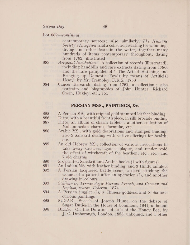 883 884 885 886 887 888 889 890 Soi 892 893 894 895 896 contemporary sources; also, similarly, The Humane Society's Inception, and a collection relating to swimming, diving and other feats in the water, together many hundreds of items contemporary throughout, dating from 1762, illustrated Artificial Incubation. A collection of records (illustrated), including handbills and rare extracts dating from 1786, and the rare pamphlet of “‘ The Art of Hatching and Bringing up Domestic Fowls by means of Artificial Heatwe bytMraiirenibleyathuR\ Siat 750 Cancer Research, dating from 1762, a collection; also portraits and biographies of John Hunter, Richard Owen, Huxley, etc., etc. PERSIAN MSS., PAINTINGS, &amp;c. A Persian MS., with original gold stamped leather binding Ditto, with a beautiful frontispiece, in silk brocade binding Ditto, an album of charm tablets ; another. collection of Mohammedan charms, formule, etc. Arabic MS., with gold decorations and stamped binding, also 3 Sanskrit dealing with votive offerings for health, CU: An old Hebrew MS., collection of various invocations to take away diseases, against plague, and render void the effect of witchcraft of the heathen, etc., etc., and 7 old charms Six printed Sanskrit and Arabic books (1 with figures) An Indian. MS. with leather binding, and 3 Hindu amulets A Persian lacquered battle scene, a devil stitching the wound of a patient after an operation (?), and another drawing in colours Schliimmer, Terminologie Persian-French, and German and English, scarce, Teheran, 1874 A Persian juggler (?), a Chinese goddess, and 8 Siamese curious paintings SUGAR. Speech of Joseph Hume, on the debate of Sugar Duties in the House of Commons, 1841, unbound BEES. On the Duration of Life of the Honey Bee, by J. ©. Desborough, London, 1853, unbound, and 1 other