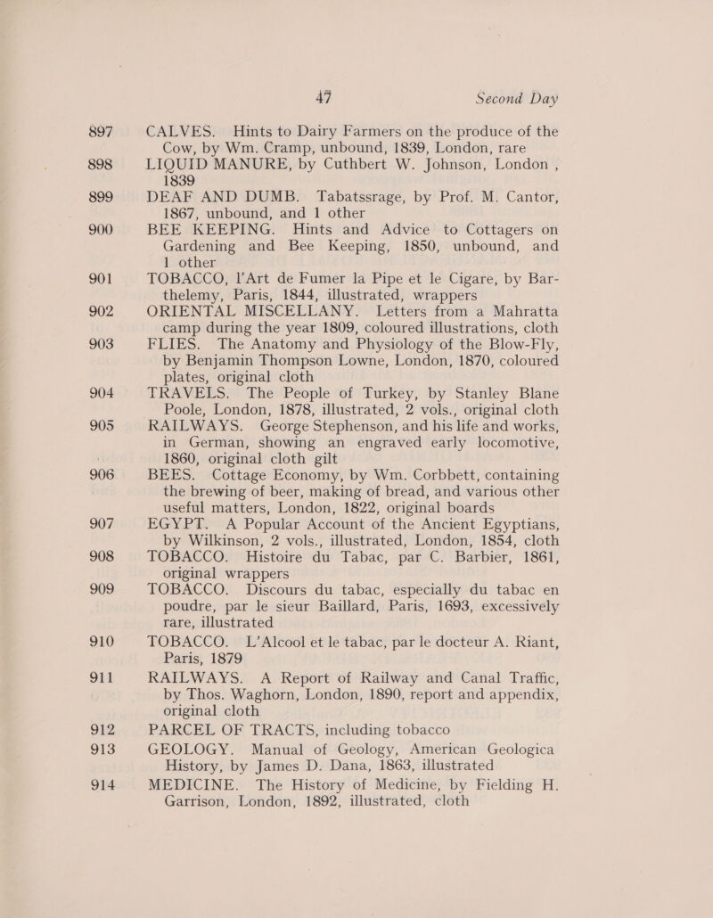 897 898 900 901 902 903 904 905 906 907 908 909 910 911 912 913 914 47 Second Day CALVES. Hints to Dairy Farmers on the produce of the Cow, by Wm. Cramp, unbound, 1839, London, rare LIQUID MANURE, by Cuthbert W. Johnson, London , 1839 DEAF AND DUMB. Tabatssrage, by Prof. M. Cantor, 1867, unbound, and 1 other BEE KEEPING. Hints and Advice to Cottagers on Gardening and Bee Keeping, 1850, unbound, and 1 other | TOBACCO, l’Art de Fumer la Pipe et le Cigare, by Bar- thelemy, Paris, 1844, illustrated, wrappers ORIENTAL MISCELLANY. Letters from a Mahratta camp during the year 1809, coloured illustrations, cloth FLIES. The Anatomy and Physiology of the Blow-Fly, by Benjamin Thompson Lowne, London, 1870, coloured plates, original cloth TRAVELS. The People of Turkey, by Stanley Blane Poole, London, 1878, illustrated, 2 vols., original cloth RAILWAYS. George Stephenson, and his life and works, in German, showing an engraved early locomotive, 1860, original cloth gilt BEES. Cottage Economy, by Wm. Corbbett, containing the brewing of beer, making of bread, and various other useful matters, London, 1822, original boards EGYPT. A Popular Account of the Ancient Egyptians, by Wilkinson, 2 vols., illustrated, London, 1854, cloth TOBACCO. Histoire du Tabac, par C. Barbier, 1861, original wrappers TOBACCO. Discours du tabac, especially du tabac en poudre, par le sieur Baillard, Paris, 1693, excessively rare, ulustrated TOBACCO. L’Alcool et le tabac, par le docteur A. Riant, Paris, 1879 RAILWAYS. A Report of Railway and Canal Traffic, by Thos. Waghorn, London, 1890, report and appendix, original cloth PARCEL OF TRACTS, including tobacco GEOLOGY. Manual of Geology, American Geologica History, by James D. Dana, 1863, illustrated MEDICINE. The History of Medicine, by Fielding H. Garrison, London, 1892, illustrated, cloth