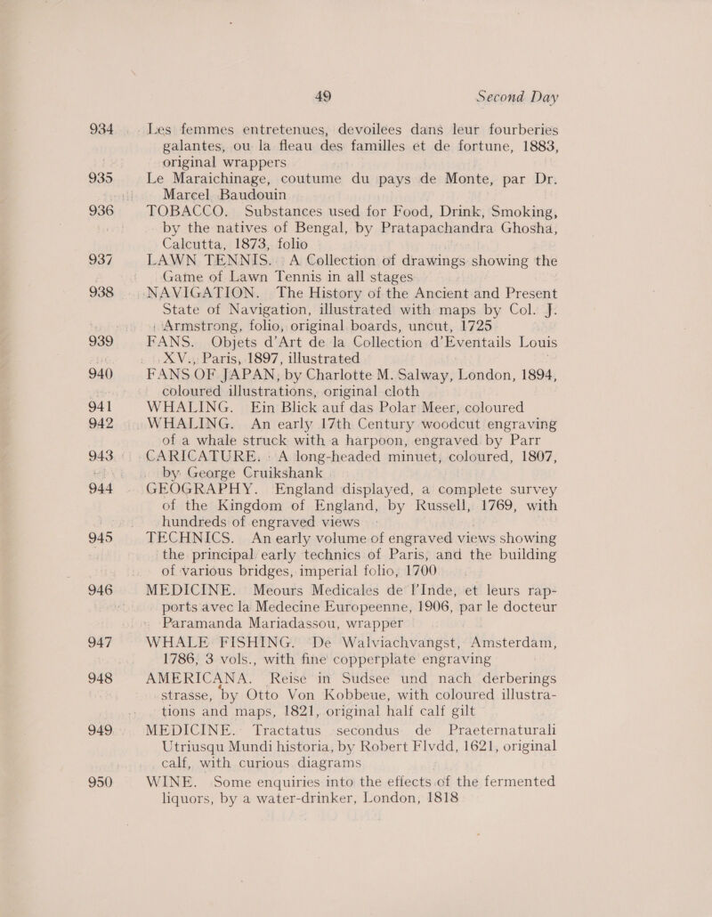 945 947 948 949 950 49 Second Day galantes, ou la fleau des familles et de fortune, 1883, original wrappers Le Maraichinage, coutume du pays de Monte, par Dr. Marcel. Baudouin TOBACCO. Substances used for Food, Drink, Smoking, _ by the natives of Bengal, by Pratapachandra Ghosha, Calcutta, 1873, folio LAWN TENNIS.:: A Collection of drawings showing the Game of Lawn Tennis in all stages State of Navigation, illustrated with maps by Col. J. . Armstrong, folio, original. boards, uncut, 1725 FANS. .Objets d’Art dela Collection d’ Oe Louis XV., Paris, 1897, illustrated FANS OF JAPAN, by Charlotte M. Salway, London, 1894, coloured illustrations, original cloth WHALING. Ein Blick auf das Polar Meer, coloured WHALING. An early 17th Century woodcut engraving of a whale struck with a harpoon, engraved by Parr CARICATURE. » A long-headed minuet, coloured, 1807, by George Cruikshank GEOGRAPHY. England displayed, a complete survey of the Kingdom of England, by Russell, 1769, with hundreds of engraved views TECHNICS. An early volume of cniavaved views showing the principal early technics of Paris, and the building of various bridges, imperial folio, 1700 MEDICINE. Meours Medicales de l’Inde, et leurs rap- ports avec la Medecine Europeenne, 1906, par le docteur . Paramanda Mariadassou, wrapper WHALE: FISHING. ‘De Walviachvangst,: Amsterdam, 1786, 3 vols., with fine copperplate engraving AMERICANA. Reise’ in Sudsee und nach derberings _strasse, by Otto Von Kobbeue, with coloured illustra- tions and maps, 1821, original half calf gilt MEDICINE. Tractatus :secondus) de Praeternaturali Utriusqu Mundi historia, by Robert Flvdd, 1621, original calf, with curious diagrams WINE. ‘Some enquiries into the effects: of the fermented liquors, by a water-drinker, London, 1818