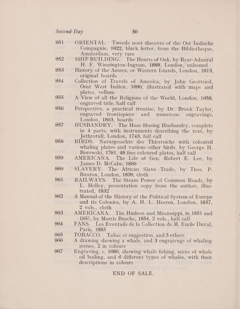 951 952 953 954 962 963 964 965 966 967 ORIENTAL. Tweede noot discovrs of the Ost Indische Compagnie, 1622, black letter, from the Bibliotheque, Amsterdam, very rare H. F. Winnington-Ingram, 1889, London, unbound History of the Azores, or Western Islands, London, 1813, original boards Collection of Travels of America, by John Grottried, Oost West Indien, 1690, illustrated with maps and plates, vellum A View of all the Religions of the World, London, 1658, engraved title, half calf Perspective, a practical treatise, by Dr. Brook Taylor, engraved frontispiece and numerous’ engravings, London, 1803, boards HUSBANDRY. The Hose- Hoeing Husbandry, complete in 4 parts, with instruments describing the text, by Jethrotull, London, 1748, full calf BIRDS. Naturgesschte des Thierreichs with coloured whaling plates and various other birds, by George H. Borowski, 1781, 48 fine coloured plates, half calf AMERICANA. The Life of Gen. Robert “E- Lee, by James D. McCabe, 1860 SLAVERY. ‘The African’ Slave’ ‘Trade; by Thos. P. Buxton, London, 1839, cloth RAILWAYS. The Steam Power of Common Roads, by L. Holley, presentation copy from the author, illus- trated, 1832 A Manual of the History of the Political System of Europe and its Colonies, by A. H. L. Heeren, London, 1857, ZaVOlss Clot : AMERICANA. The Hudson and Mississippi, in 1851 and 185°, by Morris Busche, 1854, 2 vols., half calf FANS. Les Eventails de la Collection de M. Emile Duval, Paris, 1885 TOBACCO. Tabac et suggestion, and 5 others A drawing showing a whale, and 3 engraivngs of whaling scenes, 2 in colours Engraving, c. 1680, showing whale fishing, scene of whale oil boiling, and 6 different types of whales, with their descriptions in colours END OF SALE.
