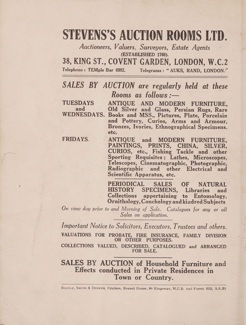 STEVENS’S AUCTION ROOMS LTD. Auctioneers, Valuers, Surveyors, Estate Agents (ESTABLISHED 1760). 38, KING ST., COVENT GARDEN, LONDON, W.C.2 Telephone : TEMple Bar 6882. Telegrams : “ AUKS, RAND, LONDON.” SALES BY AUCTION are regularly held at these Rooms as follows :— TUESDAYS ANTIQUE AND MODERN FURNITURE, and Old Silver and Glass, Persian Rugs, Rare WEDNESDAYS. Books and MSS., Pictures, Plate, Porcelain and Pottery, Curios, Arms and Armour, Bronzes, Ivories, Ethnographical Specimens, etc. FRIDAYS. ANTIQUE and MODERN FURNITURE, PAINTINGS, PRINTS, CHINA, SILVER, CURIOS, etc., Fishing Tackle and other Sporting Requisites; Lathes, Microscopes, Telescopes, Cinematographic, Photographic, Radiographic and other Electrical and Scientific Apparatus, etc. PERIODICAL SALES OF NATURAL HISTORY SPECIMENS, Libraries and Collections appertaining to Entomology, Ornithology, Conchology and kindred Subjects On view day prior to and Morning of Sale. Catalogues for any or all Sales on application.   Important Notice to Solicitors, Executors, Trustees and others. VALUATIONS FOR PROBATE, FIRE INSURANCE, FAMILY DIVISION OR OTHER PURPOSES. COLLECTIONS VALUED, DESCRIBED, CATALOGUED and ARRANGED FOR SALE. SALES BY AUCTION of Household Furniture and Effects conducted in Private Residences in Town or Country. RipDLE, Smitu &amp; Durrus, Printers, Regent House, 89 Kingsway, W.C.2; and Forest Hill, S.E.23