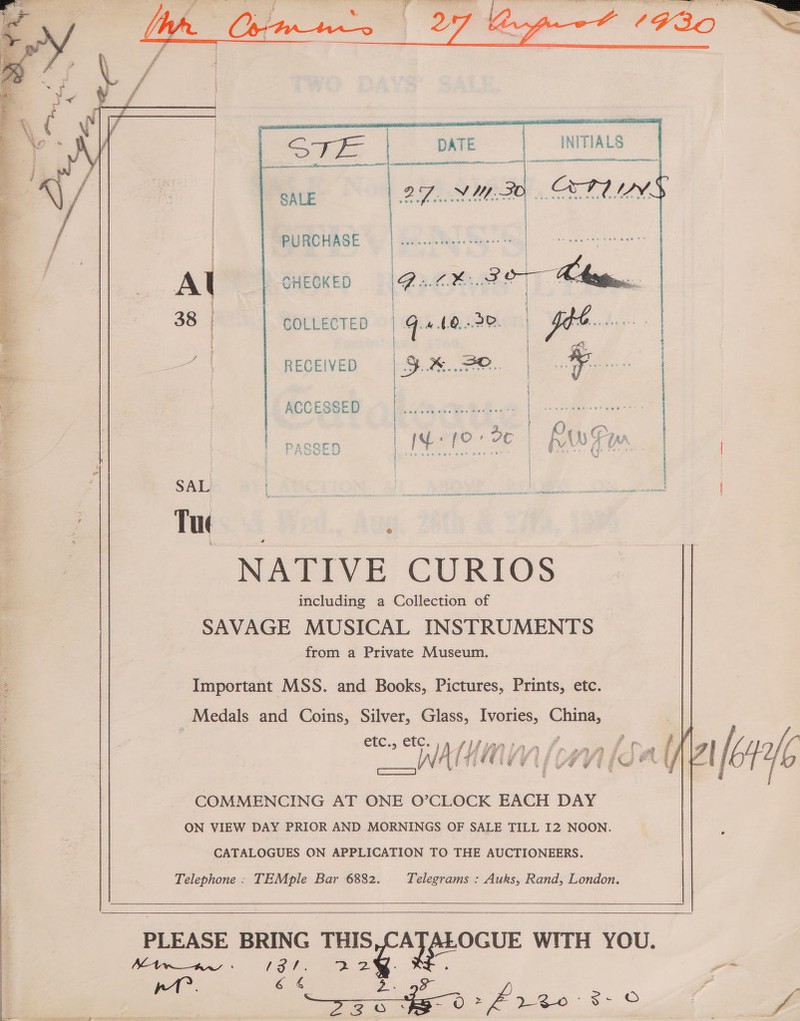  Fas fee) Pi AY, } Py ait a SV DESAY Sue ee      INITIALS  DATE po ee: SALE      PURCHASE CHECKED Ce LX, molt COLLECTED | ‘ (0,..20. Phe | : i RECEIVED is ns ie | : |  ACCESSED rns Me a bc Pwey  eel  NATIVE CURIOS including a Collection of SAVAGE MUSICAL INSTRUMENTS from a Private Museum. Important MSS. and Books, Pictures, Prints, etc. | Medals and Coins, Silver, Glass, Ivories, China, £C,5-€€C, linwincs 0. eee ; me WAL (oon (Salil [Me COMMENCING AT ONE O’CLOCK EACH DAY ON VIEW DAY PRIOR AND MORNINGS OF SALE TILL 12 NOON. CATALOGUES ON APPLICATION TO THE AUCTIONEERS. Telephone . TEMple Bar 6882. Telegrams : Auks, Rand, London.      PLEASE BRING aa WITH YOU. Ltwaw oe | a8 oe a eee Sl