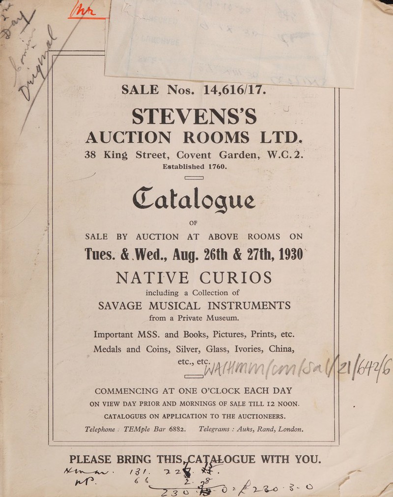  SALE Nos. 14,616/17. STEVENS’S AUCTION ROOMS LTD. 38 King Street, Covent Garden, W.C. 2. Established 1760.  He Catalogue Tues. &amp; Wed., Aug. 26th &amp; 27th, 1930 NATIVE CURIOS including a Collection of SAVAGE MUSICAL INSTRUMENTS from a Private Museum. Important MSS. and Books, Pictures, Prints, etc. , Medals and Coins, Silver, Glass, Ivories, China, COMMENCING AT ONE O’CLOCK EACH DAY ON VIEW DAY PRIOR AND MORNINGS OF SALE TILL 12 NOON. CATALOGUES ON APPLICATION TO THE AUCTIONEERS. Telephone . TEMple Bar 6882. Telegrams : Auks, Rand, London.      Mtwaw - ip ee eee PLEASE BRING rasyeayocur WITH YOU. 