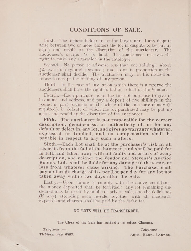 CONDITIONS OF SALE. First.—The highest bidder to be the buyer, and if any dispute arise between two or more bidders the lot in dispute to be put up again and resold at the discretion of the auctioneer. The auctioneer’s decision to be final. The auctioneer reserves the right to make any alteration in the catalogue. Second.—No person to advance less than one shilling ; above £2, two shillings and sixpence ; and so on in proportion as the auctioncer shall decide. The auctioneer may, in his discretion, refuse to accept the bidding of any person. Third.—In the case of any lot on which there is a reserve the auctioncers shail have the right to bid on behalf of the Vendor. Fourth.—Each purchaser is at the time of purchase to give in his name and address, and pay a deposit of five shillings in the pound in part payment or the whole of the purchase-money (if required), in default of which the lot purchased may be put up again and resold at the discretion of the auctioneer. Fifth.—The auctioneer is not responsible for the correct description, genuineness, or authenticity of, or for any default or defect in, any lot, and gives no warranty whatever, expressed or implied, and no compensation shall be payable in respect to any such matters. Sixth.—Each Lot shall be at the purchaser’s risk in all respects from the fall of the hammer, and shall be paid for in full, and taken away with all faults and errors of every description, and neither the Vendor nor Stevens’s Auction Rooms, Ltd., shall be liable for any damage to the same, or loss from whatever cause arising. The Purchaser shall pay a storage charge of 1/- per Lot per day for any lot not taken away within two days after the Sale. Lastly.—Upon failure to comply with the above conditions, the money deposited shall be forfeited; any lot remaining un- cleared may be resold by public or private sale, and the deficiency (if any) attending such re-sale, together with all incidental expenses and charges, shall be paid by the defaulter.  NO LOTS WILL BE TRANSFERRED. The Clerk of the Sale has authority to refuse Cheques. Telephone :— Telegrasns :— TEMPLE Bar 6882. AUKS, Ranp, Lonnon.