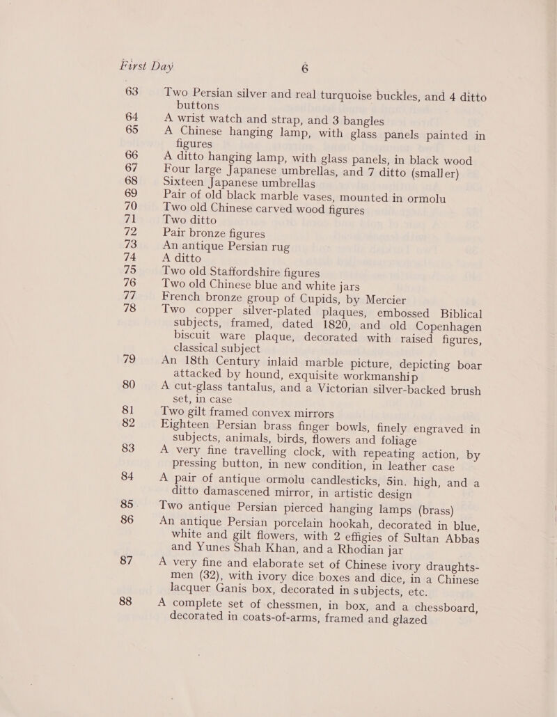 63 64 65 66 67 68 69 70 rp Tp? 73 74 75 76 77 78 79 80 81 82 83 84 86 87 88 Two Persian silver and real turquoise buckles, and 4 ditto buttons A wrist watch and strap, and 3 bangles A Chinese hanging lamp, with glass panels painted in figures A ditto hanging lamp, with glass panels, in black wood Four large Japanese umbrellas, and 7 ditto (smaller) Sixteen Japanese umbrellas Pair of old black marble vases, mounted in ormolu Iwo old Chinese carved wood figures Two ditto Pair bronze figures An antique Persian rug A ditto Two old Staffordshire figures Two old Chinese blue and white jars French bronze group of Cupids, by Mercier Two copper silver-plated plaques, embossed Biblical subjects, framed, dated 1820, and old Copenhagen biscuit ware plaque, decorated with raised figures, classical subject An 18th Century inlaid marble picture, depicting boar attacked by hound, exquisite workmanship A cut-glass tantalus, and a Victorian silver-backed brush set, In case Two gilt framed convex mirrors Fighteen Persian brass finger bowls, finely engraved in subjects, animals, birds, flowers and foliage A very fine travelling clock, with repeating action, by pressing button, in new condition, in leather case A pair of antique ormolu candlesticks, 5in. high, and a ditto damascened mirror, in artistic design Two antique Persian pierced hanging lamps (brass) An antique Persian porcelain hookah, decorated in blue, white and gilt flowers, with 2 effigies of Sultan Abbas and Yunes Shah Khan, and a Rhodian jar A very fine and elaborate set of Chinese ivory draughts- men (32), with ivory dice boxes and dice, in a Chinese lacquer Ganis box, decorated in subjects, etc. A complete set of chessmen, in box, and a chessboard, decorated in coats-of-arms, framed and glazed