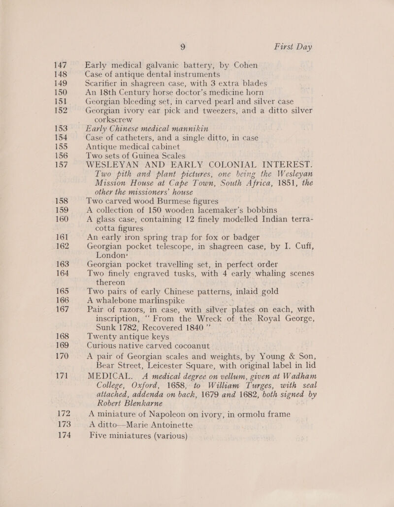 147 148 149 150 152 153 154 155 156 Ney, 158 159 160 16] 162 163 164 165 166 167 168 169 170 171 172 173 174 9 First Day Early medical galvanic battery, by Cohen © Case of antique dental instruments Scarifier in shagreen case, with 3 extra blades An 18th Century horse doctor’s medicine horn Georgian bleeding set, in carved pearl and silver case Georgian ivory ear pick and tweezers, and a ditto silver corkscrew Early Chinese medical mannikin Case of catheters, and a single ditto, in case Antique medical cabinet Two sets of Guinea Scales WESSEL YAN AND! PARL YY COEGNTAL INTEREST. Two pith and plant pictures, one being the Wesleyan Mission House at Cape Town, South Africa, 1851, the other the missioners’ house Two carved wood Burmese figures A collection of 150 wooden lacemaker’s bobbins A glass case, containing 12 finely modelled Indian terra- cotta figures An early iron spring trap for fox or badger Georgian pocket telescope, in shagreen case, by I. Cuff, London’ | Georgian pocket travelling set, in perfect order Two finely engraved tusks, with 4 early whaling scenes thereon : Two pairs of early Chinese patterns, inlaid gold A whalebone marlinspike : Pair of razors, in case, with silver ‘plates on each, with inscription, “From the Wreck. of the cate aa Sunk 1782, Recovered 1840 ”’ Twenty antique keys Curious native carved cocoanut | A pair of Georgian scales and weights, by Young &amp; ean, Bear Street, Leicester Square, with original label in lid MEDICAL. A medical degree on vellum, given at Wadham College, Oxford, 1658, to William Turges, with seal attached, addenda on back, 1679 and ee both Signed by Robert Blenkarne A miniature of Napoleon on ivory, in simiol frame A ditto—Marie Antoinette Five miniatures (various) |