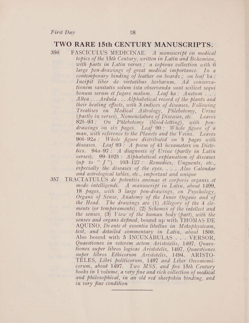 TWO RARE 15th CENTURY MANUSCRIPTS: 356 FASCICULUS MEDICINAE. A manuscript on medical topics of the 15th Century, written in Latin and Bohemian, with parts in Latin verses ; a copious collection with 6 large pen-drawings of great medical importance. In a contemporary binding of leather on boards ; on leaf la: Incipit liber de vwirtutibus herbarum. Ad conserva- tionem santatis solum ista observanda sunt scilicet sequi bonum serum et fugere malum. Leaf 4a: Anetum . . Altea... Ardula... Alphabetical record of the plants and ther healing effects, with 3 indices of diseases. Following Treatises on Medical Astrology, Phlebotomy, Urine (partly 1n verses), Nomenclature of Diseases, etc. Leaves 825-93: On Phlebotomy (blood-letting), with pen- drawings on six pages. Leaf 90: Whole figure of a man, with reference to the Planets and the Veins. Leaves 906-92a: Whole figure distributed on 5 pages with diseases. Leaf 93: A poem of 41 hexameters on Diete- tics. 94a-97: A diagnosis of Urine (partly in Latin verses). 99-102b: Alphabetical explanation of diseases (up to “ J”). 103-127: Remedies, Unguents, etc., especially the diseases of the eyes. . . . Also Calendar and astrological tables, etc., important and unique 30/7 RAG LA LU EL Sade potentiis animae et corporis organis et modo wntelligendt. A manuscript in Latin, about 1499, 18 pages, with 3 large pen-dvawings, on Psychology, Organs of Sense, Anatomy of the Inner Organs and of the Head. The drawings ave (1) Allegory of the 4 ele- ments (or temperaments), (2) Schemes of the intellect and the senses, (3) View of the human body (part), with the senses and organs defined, bound up with THOMAS DE AQUINO, De ente et essentia libellus in Metaphysicam, text, and detailed commentary in Hee about 1500. Also bound with 5 INCUNABULAS . VERSOR, Quaestiones 1m veterem actem Aristotelis, “1497, Quaes- tiones super libros logicae Aristotelis, 1497, OQuaestiones super libros Ethicorum Aristotelis, 1494. ARISTO- TELES, Libri politicorum, 1497 and Liber Oecomomi- corum, about 1497. Two MSS. and five 15th Century books in 1 volume, a very fine and rich collection of medical ana philosophical, in an old red sheepskin binding, and in very fine condition