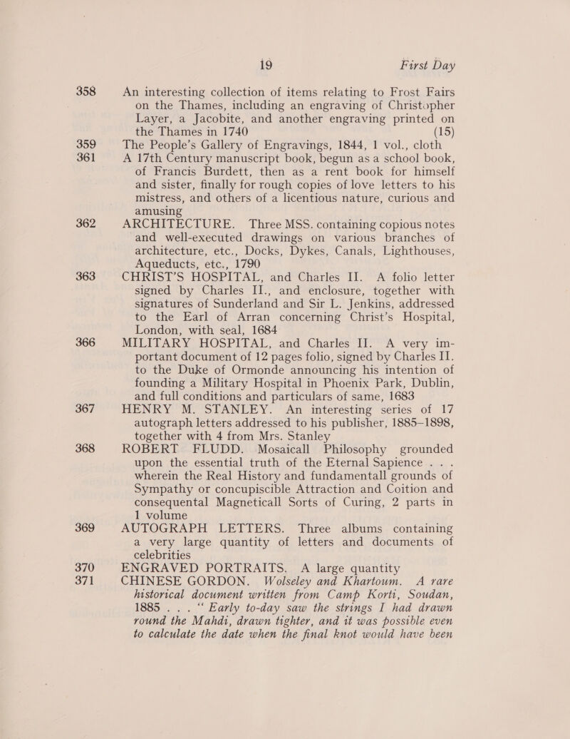 358 359 361 362 363 366 367 368 369 370 371 19 First Day An interesting collection of items relating to Frost Fairs on the Thames, including an engraving of Christopher Layer, a Jacobite, and another engraving printed on the Thames in 1740 (15) The People’s Gallery of Engravings, 1844, 1 vol., cloth A 17th Century manuscript book, begun as a school book, of Francis Burdett, then as a rent book for himself and sister, finally for rough copies of love letters to his mistress, and others of a licentious nature, curious and amusing ARCHITECTURE. Three MSS. containing copious notes and well-executed drawings on various branches of architecture, etc., Docks, Dykes, Canals, Lighthouses, Aqueducts, etc., 1790 CHRIST’S HOSPITAL, and Charles II. A folio letter signed by Charles II., and enclosure, together with signatures of Sunderland and Sir L. Jenkins, addressed to the Earl of Arran concerning Christ’s Hospital, London, with seal, 1684 MILITARY HOSPITAL, and Charles II. A very im- portant document of 12 pages folio, signed by Charles II. to the Duke of Ormonde announcing his intention of founding a Military Hospital in Phoenix Park, Dublin, and full conditions and particulars of same, 1683 HENRY M. STANLEY. An interesting series of 17 autograph letters addressed to his publisher, 1885-1898, together with 4 from Mrs. Stanley ROBERT FLUDD. Mosaicall Philosophy grounded upon the essential truth of the Eternal Sapience . . wherein the Real History and fundamentall grounds of Sympathy or concupiscible Attraction and Coition and consequental Magneticall Sorts of Curing, 2 parts in 1 volume AUTOGRAPH LETTERS. Three albums containing a very large quantity of letters and documents of celebrities ENGRAVED PORTRAITS. A large quantity CHINESE GORDON. Wolseley and Khartoum. A rare historical document written from Camp Korti, Soudan, 1885 . . . “‘ Early to-day saw the strings I had drawn round the Mahdi, drawn tighter, and it was possible even to calculate the date when the final knot would have been