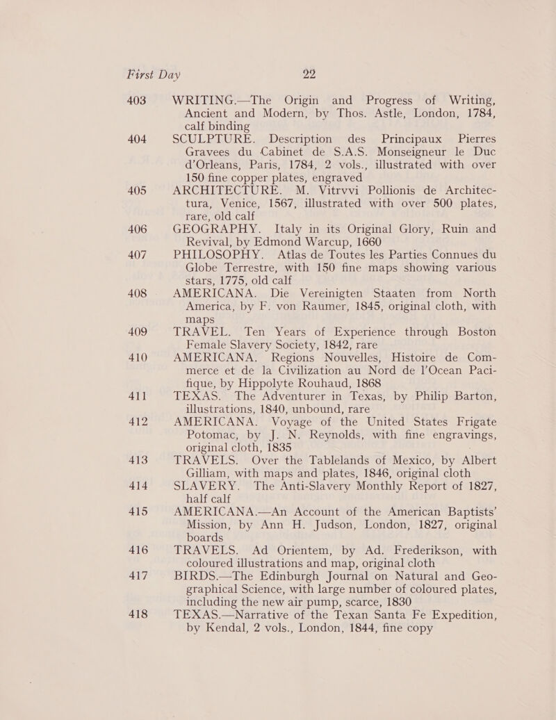 403 404 405 406 407 409 410 411 412 413 414 415 416 417 418 WRITING.—The Origin and Progress of Writing, Ancient and Modern, by Thos. Astle, London, 1784, calf binding SGULPIDKE .«Descupitony des Lrincipaux sy Pierres Gravees du Cabinet de S.A.S. Monseigneur le Duc d’Orleans, Paris, 1784, 2 vols., illustrated with over 150 fine copper plates, engraved ARCHITECTURE. M. Vitrvvi Pollionis de Architec- tura, Venice, 1567, illustrated with over 500 plates, rare, old calf GEOGRAPHY. Italy in its Original Glory, Ruin and Revival, by Edmond Warcup, 1660 PHILOSOPHY. Atlas de Toutes les Parties Connues du Globe Terrestre, with 150 fine maps showing various Stars aly /o noid cal AMERICANA. Die Vereinigten Staaten from North America, by F. von Raumer, 1845, original cloth, with maps TRAVEL. Ten Years of Experience through Boston Female Slavery Society, 1842, rare AMERICANA. Regions Nouvelles, Histoire de Com- merce et de la Civilization au Nord de l’Ocean Paci- fique, by Hippolyte Rouhaud, 1868 TEXAS) fhe Adventurer jin Texas, by Philip Barton, illustrations, 1840, unbound, rare AMERICANA. Voyage of the United States Frigate Potomac, by J. N. Reynolds, with fine SDSL Aves: original cloth, 1835 TRAVELS. Over the Tablelands of Mexico, by Albert Gilliam, with maps and plates, 1846, original cloth SLAVERY. The Anti-Slavery Monthly Report of 1827, half calf AMERICANA.—An Account of the American Baptists’ Mission, by Ann H. Judson, London, 1827, original boards TRAVELS. Ad Orientem, by Ad. Frederikson, with coloured illustrations and map, original cloth BIRDS.—The Edinburgh Journal on Natural and Geo- graphical Science, with large number of coloured plates, including the new air pump, scarce, 1830 TEXAS.—Narrative of the Texan Santa Fe Expedition, by Kendal, 2 vols., London, 1844, fine copy