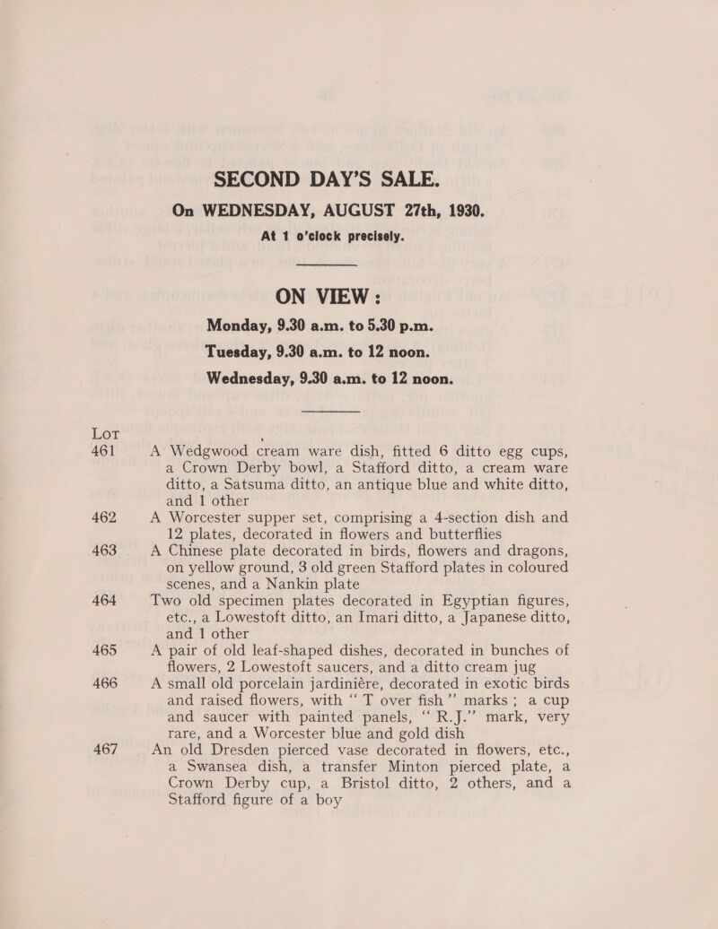 Lot 461 462 463 464 465 466 467 SECOND DAY’S SALE. On WEDNESDAY, AUGUST 27th, 1930. At 1 o’clock precisely. ON VIEW : Monday, 9.30 a.m. to 5.30 p.m. Tuesday, 9.30 a.m. to 12 noon. Wednesday, 9.30 a.m. to 12 noon. A’ Wedgwood cream ware dish, fitted 6 ditto egg cups, a Crown Derby bowl, a Stafford ditto, a cream ware ditto, a Satsuma ditto, an antique blue and white ditto, and 1 other A Worcester supper set, comprising a 4-section dish and 12 plates, decorated in flowers and butterflies A Chinese plate decorated in birds, flowers and dragons, on yellow ground, 3 old green Stafford plates in coloured scenes, and a Nankin plate Two old specimen plates decorated in Egyptian figures, etc., a Lowestoft ditto, an Imari ditto, a Japanese ditto, and 1 other A pair of old leaf-shaped dishes, decorated in bunches of flowers, 2 Lowestoft saucers, and a ditto cream jug A small old porcelain jardiniére, decorated in exotic birds and raised flowers, with “‘ T over fish’’ marks ; a cup and saucer with painted panels, “ R.J.”’ mark, very rare, and a Worcester blue and gold dish An old Dresden pierced vase decorated in flowers, etc., a Swansea dish, a transfer Minton pierced plate, a Crown Derby cup, a Bristol ditto, 2 others, and a Stafford figure of a boy