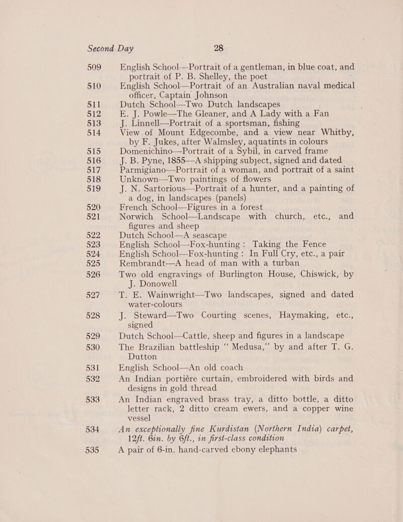 509 510 511 512 513 514 515 516 517 518 519 520 521 922 523 524 525 526 527 528 929 530 531 532 533 534 535 English School-—Portrait of a gentleman, in blue coat, and portrait of P. B. Shelley, the poet English School—Portrait of an Australian naval medical officer, Captain Johnson Dutch School—Two Dutch landscapes E. J. Powle—The Gleaner, and A Lady with a Fan J. Linnell—Portrait of a sportsman, fishing View of Mount Edgecombe, and a view near Whitby, by F. Jukes, after Walmsley, aquatints in colours Domenichino—Portrait of a Sybil, in carved frame J. B. Pyne, 1855—A shipping subject, signed and dated Parmigiano—Portrait of a woman, and portrait of a saint Unknown—Two paintings of flowers J. N. Sartorious—Portrait of a hunter, and a painting of a dog, in landscapes (panels) French School—Figures in a forest Norwich School—Landscape with church, etc., and figures and sheep Dutch School—A seascape English School—Fox-hunting : Taking the Fence English School—Fox-hunting : In Full Cry, etc., a pair Rembrandt—A head of man with a turban Two old engravings of Burlington House, Chiswick, by J. Donowell T. E. Wainwright—Two landscapes, signed and dated water-colours . J. Steward—Two Courting scenes, Haymaking, etc., signed Dutch School—Cattle, sheep and figures in a landscape The Brazilian battleship ‘‘ Medusa,’ by and after T. G. Dutton An old coach An Indian portiére curtain, embroidered with birds and designs in gold thread An Indian engraved brass tray, a ditto bottle, a ditto letter rack, 2 ditto cream ewers, and a copper wine vessel An exceptionally fine Kurdistan (Northern India) carpet, A pair of 6-in. hand-carved ebony elephants 