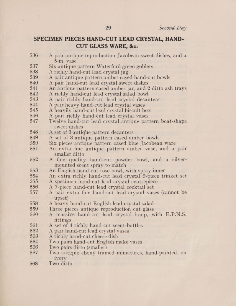 537 538 CUT GLASS WARE, &amp;c: A pair antique reproduction Jacobean sweet dishes, and a 5-in. vase Six antique pattern Waterford green goblets A richly hand-cut lead crystal jug A pair antique pattern amber cased hand-cut bowls A pair hand-cut lead crystal sweet dishes An antique pattern cased amber jar, and 2 ditto ash trays A richly hand-cut lead crystal salad bowl A pair richly hand-cut lead crystal decanters A pair heavy hand-cut lead crystal vases A heavily hand-cut lead crystal biscuit box A pair richly hand-cut lead crystal vases Twelve hand-cut lead crystal antique pattern boat-shape sweet dishes A set of 3 antique pattern decanters A set of 3 antique pattern cased amber bowls Six pieces antique pattern cased blue Jacobean ware An extra fine antique pattern amber vase, and a pair smaller ditto A fine quality hand-cut powder bowl, and a silver- mounted scent spray to match An English hand-cut rose bowl, with spray inner An extra richly hand-cut lead crystal 9-piece trinket set A specimen hand-cut lead crystal centrepiece A 7-piece hand-cut lead crystal cocktail set A pair extra fine hand-cut lead crystal vases (cannot be upset) A heavy hand-cut English lead crystal salad Three pieces antique reproduction cut glass A massive hand-cut lead crystal lamp, with E.P.N.5. fittings A set of 4 richly hand-cut scent-bottles A pair hand-cut lead crystal vases A richly hand-cut cheese dish Two pairs hand-cut English make vases Two pairs ditto (smaller) Two antique ebony framed miniatures, hand-painted, on ivory Two ditto