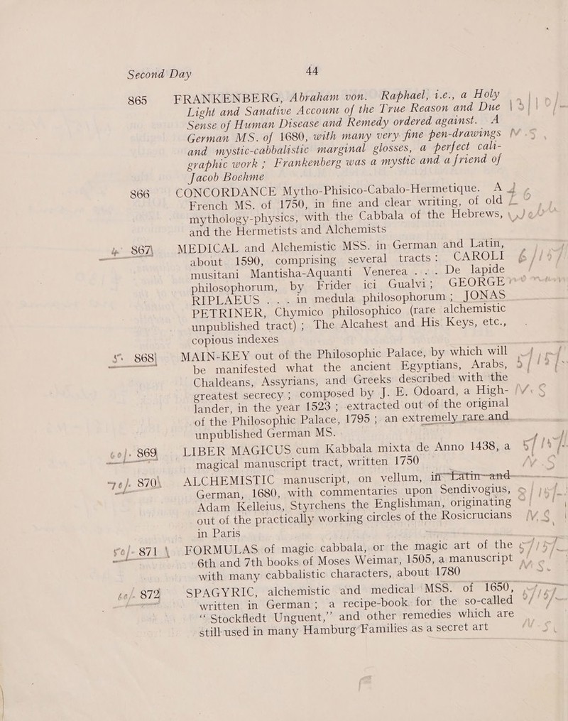 865 ees FRANKENBERG, Abraham von. Raphael, 1.e., a Holy Light and Sanative Account of the True Reason and Due Sense of Human Disease and Remedy ordered against. A German MS. of 1680, with many very fine pen-drawings and mystic-cabbalistic marginal glosses, a perfect cali- graphic work ; Irankenberg was a mystic and a friend of Jacob Boehme CONCORDANCE Mytho-Phisico-Cabalo-Hermetique. A French MS. of 1750, in fine and clear writing, of old and the Hermetists and Alchemists MEDICAL and Alchemistic MSS. in German and Latin, about 1590, comprising several tracts: CAROLI musitani Mantisha-Aquanti Venerea . ... De lapide ~&gt; RIPLAEUS ... in medula philosophorum ; JONAS PETRINER, Chymico philosophico (rare alchemistic unpublished tract) ; The Alcahest and His Keys, etc., copious indexes MAIN-KEY out of the Philosophic Palace, by which will Chaldeans, Assyrians, and Greeks described’ with ‘the lander, in the year 1523; extracted out of the original of the Philosophic Palace, 1795 ;. an extremely rare and unpublished German MS. - | magical manuscript tract, written 1750 German, 1680, with commentaries upon Sendivogius, out of the practically working circles of the Rosicrucians in Paris | FORMULAS of magic cabbala, or the magic art Ormthe 6th and 7th books of Moses Weimar, 1505, a manuscript with many cabbalistic characters, about 1780 &lt;7 “ Stockfledt Unguent,” and other remedies which are still used in many Hamburg’Families as a secret art ~ &amp;&gt;. ?