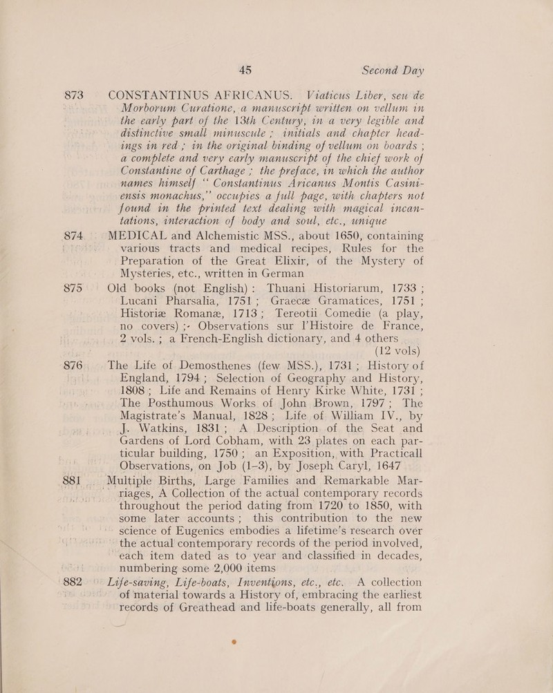 873 8795 45 Second Day CONSTANTINUS AFRICANUS. Viaticus Liber, seu de Morborum Curatione, a manuscript written on vellum in the early part of the 13th Century, im a very legible and distinctive small minuscule ; imtials and chapter head- ings in ved; in the original binding of vellum on boards ; a complete and very early manuscript of the chief work of Constantine of Carthage ; the preface, in which the author names himself “ Constantinus Aricanus Montis Casini- ensis monachus,’’ occupies a full page, with chapters not found in the printed text dealing with magical incan- tations, interaction of body and soul, etc., unique MEDICAL and Alchemistic MSS., about 1650, containing various tracts. and medical recipes, Rules for the Preparation. of the Great’ Elixir, of the Mystery of Mysteries, etc., written in German Lucant. Pharsalia,: 175) * &gt; Graces Gramatices, 1751 ; Historie Romane, 1713; Tereotii Comedie (a play, no covers) ;- Observations sur [Histoire de France, (12 vols) The Life of Demosthenes (few MSS.), 1731; History of England, 1794; Selection of Geography and History, 1808; Life and Remains of Henry Kirke White, 1731 ; The Posthumous Works of John Brown, 1797; The Magistrate's Manual, 1828; Life of William IV., by _,J). Watkins, 1831; .A ,Deseription,-of, the Seat and Gardens of Lord Cobham, with 23 plates on each par- ticular building, 1750; an Exposition, with Practicall Observations, on Job (1-3), by Joseph Caryl, 1647 riages, A Collection of the actual contemporary records throughout the period dating from 1720 to 1850, with some later accounts; this contribution to the new ' science of Eugenics embodies a lifetime’s research over the actual contemporary records of the period involved, each item dated as to year and classified in decades, numbering some 2,000 items of material towards a History of, embracing the earliest records of Greathead and life-boats generally, all from