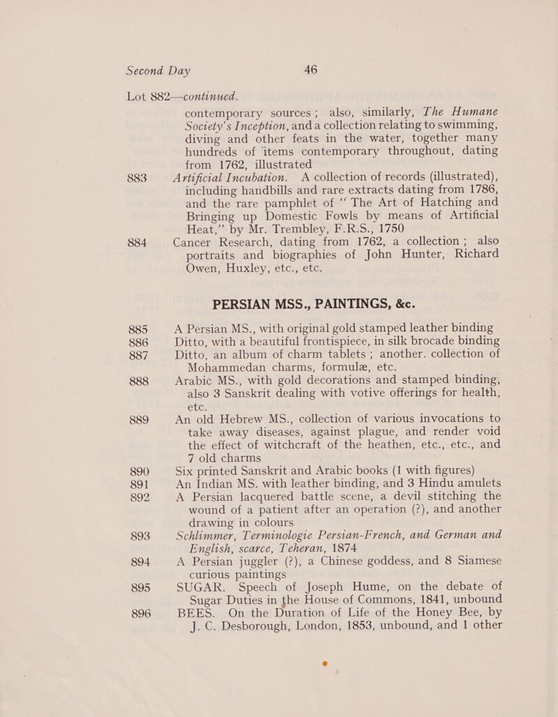 884 885 886 887 888 889 890 891 892 893 894 895 896 contemporary sources ; also, similarly, The Humane Society's Inception, and a collection relating to swimming, diving and other feats in the water, together many hundreds of items contemporary throughout, dating from 1762, illustrated Artificial Incubation. A collection of records (illustrated), including handbills and rare extracts dating from 1786, and the rare pamphlet of ‘‘ The Art of Hatching and Bringing up Domestic Fowls by means of Artificial Heat,” by Mr. Trembley, F.R.S., 1750 Cancer Research, dating from 1762, a collection ; also portraits and biographies of John Hunter, Richard Owen, Huxley, etc., etc. PERSIAN MSS., PAINTINGS, &amp;c. A Persian MS., with original gold stamped leather binding Ditto, with a beautiful frontispiece, in silk brocade binding Ditto, an album of charm tablets ; another. collection of Mohammedan charms, formule, etc. also 3 Sanskrit dealing with votive offerings for health, CU An old Hebrew MS., collection of various invocations to take away diseases, against plague, and render void the effect of witchcraft of the heathen, etc., etc., and 7 old charms Six printed Sanskrit and Arabic books (1 with figures) An Indian MS. with leather binding, and 3 Hindu amulets A Persian lacquered battle scene, a devil stitching the wound of a patient after an operation (?), and another drawing in colours Schlimmer, Terminologie Persian-French, and German and English, scarce, Teheran, 1874 A Persian juggler (?), a Chinese goddess, and 8 Siamese curious paintings SUGAR. Speech of Joseph Hume, on the debate of Sugar Duties in the House of Commons, 1841, unbound BEES. On the Duration of Life of the Honey Bee, by J. C. Desborough, London, 1853, unbound, and 1 other