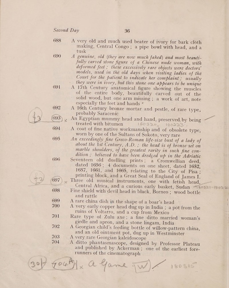 688 A very old and much used beater of ivory for bark cloth making, Central Congo ; a pipe bowl with head, and a tusk 690 A genuine, old (they are now much faked) and most beauti- fully carved stone figure of a Chinese nude woman, with deformed feet ; these excessively rare objects were doctors’ models, used in the old days when visiting ladies of the Court for the patient to indicate her complaint ; usually they were in ivory, but this stone one appears to be uUNnIgue 691 A 17th Century anatomical figure showing the muscles of the entire body, beautifully carved out of the solid wood, but one arm missing ; a work of art, note especially the feet and hands ° | 692 A 16th Century bronze mortar and pestle, of rare type, probably Saracenic = , An Egyptian mummy head and hand, preserved. by being ~ treated with bitumen \GOAD, DOLAS’. 694 A coat of fine native workmanship and of obsolete type, worn by one of the Sultans of Sokoto, very rare 695 An exceedingly fine Greco-Roman life-size bust of a lady of about the 1st Century, A.D. ; the head is of bronze set on marble shoulders, of the greatest rarity in such jine con- dition ; believed to have been dredged up in the Adriatic 696 Seventeen old duelling prints; a Cromwellian deed, dated 1656; 4 documents on one sheet, dated 1652, 1657, 1661, and 1665, relating to the Gite ot aPisas | printing block, and a Great Seal of England of James I. *°2% (697), Three old musical instruments, one with fetish head, fe Central Africa, and a curious early basket, Sudan “Tseari-/gora 698 Fine shield with devil head in black, Borneo ; wood bottle and rattle 699 A rare china dish in the shape of a boar’s head 700 A very early copper head dug up in India: a pot from the ruins of Voltarro, and a cup from Mexico 701 Rare type of Zulu axe; a fine ditto married woman’s girdle and apron, and a stone lingam, India 702 A Georgian child’s feeding bottle of willow-pattern china, and an old ointment pot, dug up in Westminster 703 A very rare Georgian kaleidoscope 704 A ditto phantasmascope, designed by Professor Plateau and published by Ackerman; one of the earliest fore- runners of the cinematograph Py ]  t i.” i? . ‘ “. Q \7 4 Og Ch. 4d Oa Re af -. Y va j —— \ VW \