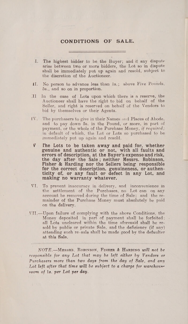 all CONDITIONS OF SALE. The highest bidder to be the Buyer; and it any dispute arise between two or more bidders, the Lot so in dispute shall be immediately put up again and resold, subject to the discretion of the Auctioneer. No person to advance legs than 1s.; above Five Pounds, 5s., and so on in proportion. In the case of. Lots upon which there is a reserve, the Auctioneer shall have the right to bid on behalf of the Seller, and right is reserved on behalf of the Vendors to bid by themselves or their Agents. The purchasers to give in their Names and Places of Abode, and to pay down 5s. in the Pound, or more, in part of payment, or the whole of the Purchase Money, if required; in default of which, the Lot or Lots so purchased to be immediately put up again and resold. [he Lots to be taken away and paid for, whether genuine and authentic or not, with all faults and errors of description, at the Buyer’s expense and risk, the day after the Sale; neither Messrs. Robinson, Fisher &amp; Harding nor the Sellers being responsible for the correct description. genuineness, or authen- ticity of, or any fault or defect in any Lot, and making no warranty whatever. To prevent inaccuracy in delivery, and inconvenience in the settlement of the Purchases, no Lot can on any account be removed during the time of Sale; and the re- mainder of the Purchase Money must absolutely be paid on the delivery. Money deposited in part of payment shall be forfeited; all Lots uncleared within the time aforesaid shall be re- sold by public or private Sale, and the deficiency (if any) attending such re-sale shall be made good by the defaulter at this Sale. 