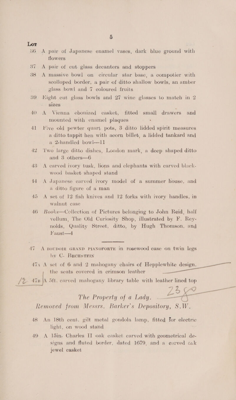 14 45 46 AT 9) A pair of Japanese enamel vases, dark blue ground with flowers A pair of cut glass decanters and stoppers A massive bowl on circular star base, a compotier with scolloped border, a pair of ditto shallow bowls, an amber glass bowl and 7 coloured fruits Might cut glass bowls and 27 wine glasses to match in 2 Slzes A Vienna ebonized casket, fitted small drawers and mounted with enamel plaques , Five old pewter quart pots, 3 ditto lidded spirit measures a ditto tappit hen with acorn billet, a lidded tankard and a 2-handled bowl—11 I'wo large ditto dishes, London mark, a deep shaped ditto and 8 others—6 A carved ivory tusk, lions and elephants with carved black- wood basket shaped stand A Japanese carved ivory model of a summer house, and 2 ditto figure of a man A set of 12 fish knives and 12 forks with ivory handles, in walnut case Books—Ccllection of Pictures belonging to John Reid, half vellum, The Old Curiosity Shop, illustrated by F. Rey- nolds, Quality Street, ditto, by Hugh Thomson, and Haust—4 by C. Brcus Trin , the seats covered in crimson leather —_ es “~ 9 : oy ; y, e \ PINS — a The Property of a Lady. cae ow 48 49 An 18th cent. gilt metal gondola lamp, fitted for electric light, on wood stand A 15in. Charles IT oak casket carved with geometrical de- signs and fluted border, dated 1679, and a curved cak jewel casket