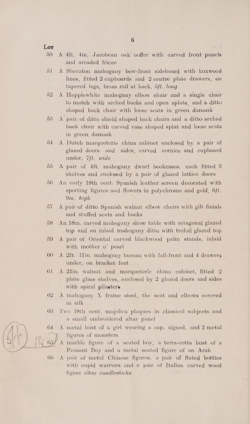 arse remnant ‘ ; o4 59 60 A 4ft. 4in. Jacobean oak coffer with carved front panels and arcaded frieze A Sheraton mahogany bow-front sideboard with: boxwocd lines, fitted 2 cupboards and 2 centre plate drawers, on tapered legs, brass rail at back, 5ft. long A Hepplewhite mahogany elbow chair and a single chair to match with arched backs and open splats, and a ditto shaped back chair with loose seats in green damask A pair. of ditto shield shaped back chairs and a ditto arched back chair with carved vase shaped splat and loose seats in green damask A Dutch marqueterie china cabinet enclosed by a pair of glazed doors and sides, carved cornice and cupboard under, 7ft. wide A pair of 4ft. mahogany dwarf bookcases, each fitted 3 shelves and enclosed by a pair of glazed lattice doors An early 18th cent. Spanish leather screen decorated with sporting figures and flowers in polychrome and gold, 6ft. 9in. high A pair of ditto Spanish walnut elbow chairs with gilt finials and stuffed seats and backs An 18in. carved mahogany show table with octagona] glazed top and an inlaid mahogany ditto with trefoil glazed top A pair of Oriental carved blackwood palm stands, inlaid with mother o’ pearl A 2fb. llin. mahogany bureau with fall-front and 4 drawers under, on bracket. feet A 2lin. walnut and marqueterie china cabinet, fitted 2 plate glass shelves, enclosed by 2 glazed doors and sides with spiral pilasters A mahogany X frame stool, the seat and elbows covered in suk Two 18th cent, majolica plaques in classical subjects and a small embroidered altar panel figures of monsters A marble figure of a seated boy, a terra-cotta bust of a Peasant Boy and a metal seated figure of an Arab A pair of metal Chinese figures, a pair of fluted bottles with cupid warriors and a pair of Italian carved wood figure altar candlesticks