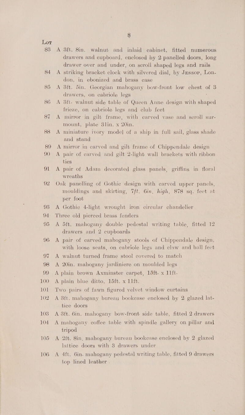 83 84. 90 99 100 101 102 1038 104 105 106 8 A 8tft. 8in. walnut and inlaid cabinet, fitted numerous drawers and cupboard, enclosed by 2 panelled doors, long drawer over and under, on scroll shaped legs and rails A striking bracket clock with silvered dial, by Jessop, Lon- don, in ebonized and brass case A 3ft. din. Georgian mahogany bow-front low chest of 8 drawers, on cabriole legs A 3ft- walnut side table of Queen Anne design with shaped frieze, on cabriole legs and club feet A mirror-in gilt frame, with carved vase and scroll sur- mount, plate 8lin. x 20in. A miniature ivory model] of a ship in full sail, glass shade and stand A mirror in carved and gilt frame of Chippendale design A pair of carved and gilt 2-light wall brackets with ribbon ties A pair of Adam decorated glass panels, griffins in floral wreaths Oak panelling of Gothic design with carved upper panels, mouldings and skirting, 7ft. 6in. high, 878 sq. feet at per foot A Gothie 4-lhght wrought iron circular chandelier Three old pierced brass fenders A dft. mahogany double pedestal writing table, fitted 12 drawers and 2 cupboards A pair of carved mahogany stools of Chippendale design, with loose seats, on cabriole legs and claw and ball feet A walnut turned frame stool covered to match A 20in. mahogany jardiniere on moulded legs A plain brown Axminster carpet, 15ft. x 11ft. A plain blue ditto, 15ft. x 11ft. Two pairs of fawn figured velvet window curtains A 3ft. mahogany bureau bookcase enclosed by 2 glazed lat- tice doors A 3ft. 6in. mahogany bow-front side table, fitted 2 drawers A mahogany coffee table with spindle gallery on pillar and tripod A 2ft. 8in, mahogany bureau bookcase enclosed by 2 glazed lattice doors with 8 drawers under A 4ft. 6in. mahogany pedestal writing table, fitted 9 drawers top lined leather