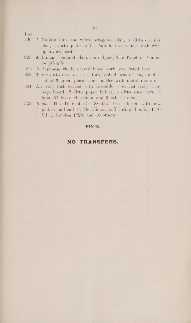 Lor 3820 A Nankin blue and white octagonal dish, a ditto circular dish, a ditto plate and a famille rose saucer dish with openwork border 321 A Limoges enamel plaque in subject, The Toilet of Venus, en grisaille 322 A Japanese richly carved ivory work box, fitted tray o23 Three ditto card cases, a tortoiseshell nest of trays and a set of 8 green glass scent bottles with metal mounts 024 ‘An ivory tusk carved with crocodile, a carved ivory crib- bage board, 2 ditto paper knives, a ditto shoe horn, 3 fans, 31 ivory chessmen and 5 other items 325 Books—The Tour of Dr. Syntax, 9th edition, with new plates, half-calf, 3, The History of Printing, London 1770 Silva, London 1729, and 16 others FINIS. NO TRANSFERS.