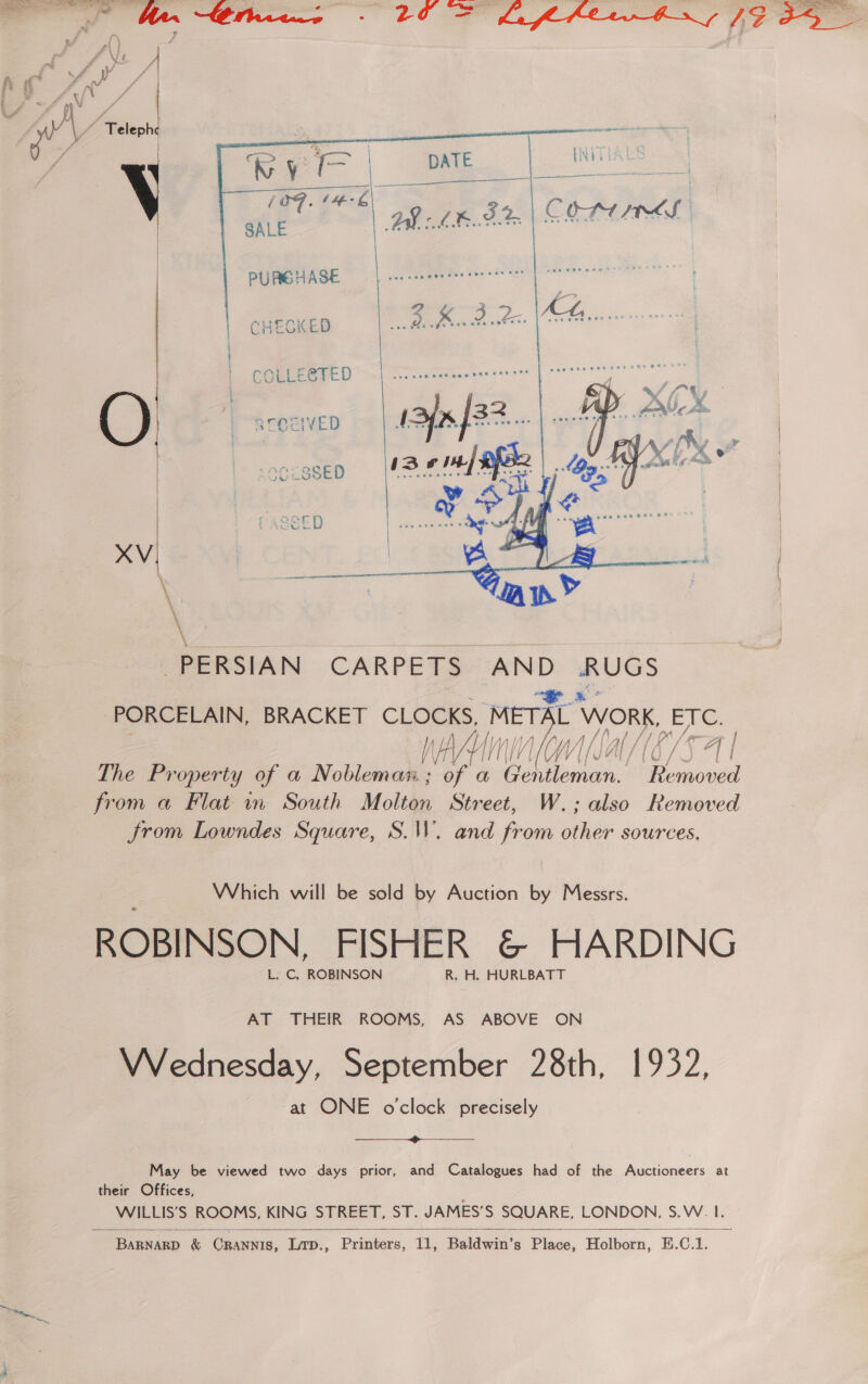 eee sea ri eo ae      PUREBHASE CHEOKED pe A AOE COLLEGTED Ole  PERSIAN CARPETS ware RUGS PORCELAIN, BRACKET iy by ‘WORK, ETC. l/ } / [/ / we ef ler Af / l/\W i, CSS eg The Property of a nobel iy a Se Me Removed from a Flat in South Molton Street, W.; also Removed from Lowndes Square, S.W. and from other sources. Which will be sold by Auction by Messrs. ROBINSON. FISHER &amp; HARDING L. C, ROBINSON R. H. HURLBATT AT THEIR ROOMS, AS ABOVE ON VWVednesday, September 28th, 1932, -at ONE o'clock precisely  May be viewed two days prior, and Catalogues had of the Auctioneers at their Offices, WILLIS’S ROOMS, KING STREET, ST. JAMES’S SQUARE, LONDON, S.W. I.   