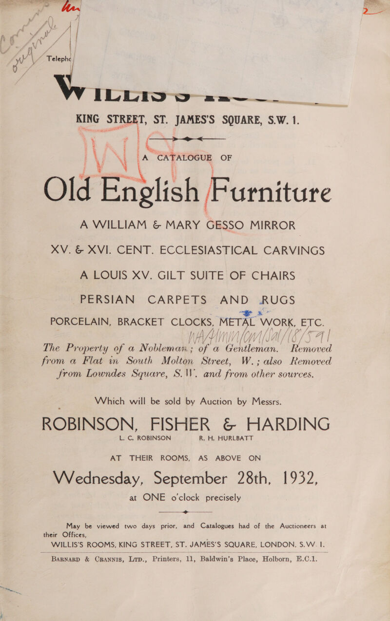   ILEWD vo =2.a——__ KING al ST. JAMES’S SQUARE, S.W. 1. 3 : ¥, rs z  % ce S ; = NG r ¥ 2 ‘\ a “CATALOGUE OF Old English, Pusenitire A WILLIAM &amp; MARY GESSO MIRROR XV. &amp; XVI. CENT. ECCLESIASTICAL CARVINGS A LOUIS XV. GILT SUITE OF CHAIRS PERSIAN CARPETS oe a PORCELAIN, BRACKET CLOCKS, METAL Work, EN. 1A af i, NY by / MA | | A IN A | | Lf \/ ¥ lA {| f f / / j /\ | The Property of a Nobleman ; ae a i Me ‘Removed from a Flat in South Molton Street, W.; also Removed Jrom Lowndes Square, S.W. and from sei sources. Which will be sold by Auction by Messrs. ROBINSON, FISHER &amp; HARDING L. C, ROBINSON R. H. HURLBATT AT THEIR ROOMS, AS ABOVE ON Wednesday, September 28th, 1932, at ONE oclock precisely  May be viewed two days prior, and Catalogues had of the Auctioneers at their Offices, WILLIS’S ROOMS, KING STREET, ST. JAMES’S SQUARE, LONDON. S.W. I. 