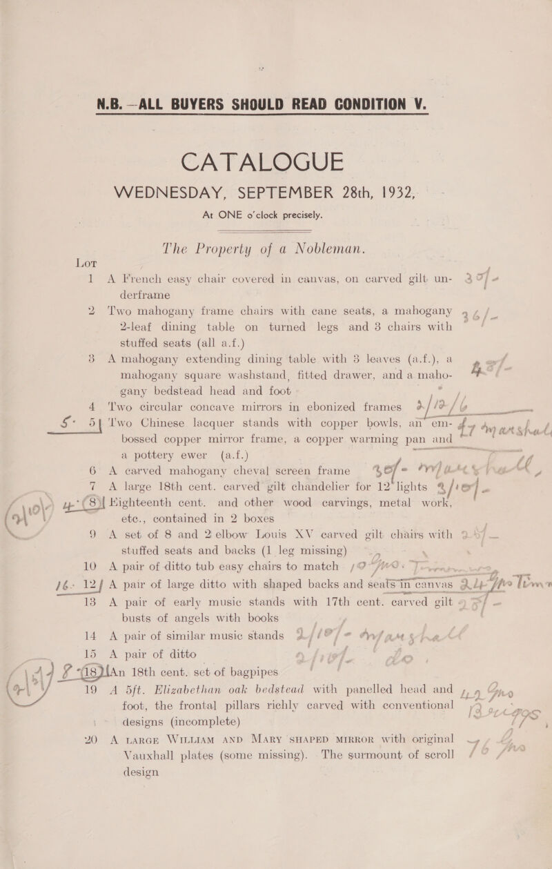 N.B.—ALL BUYERS SHOULD READ CONDITION V.  CATALOGUE WEDNESDAY, SEPTEMBER 28th, 1932, At ONE o'clock precisely.  The Property of a Nobleman. Lor 1 A French easy chair covered in canvas, on carved gilt un- 3%) « derframe 2 Two mahogany frame chairs with cane seats, a mahogany 4 , | Q-leaf dining table on turned legs and 3 chairs with ~ stuffed seats (all a.f.) A mahogany extending dining table with 8 leaves (a.f.), a, mahogany square washstand, fitted drawer, and a maho- f gany bedstead head and foot ae 4 ‘Iwo circular concave mirrors in ebonized frames %//?/ ere ccna utensils Oo £7 “mw ats} bossed copper mirror frame, a copper warming pan and “ a pottery ewer (a.f.) — 6 A carved mahogany cheval screen frame 5o/ = PYV} U “ty Ve 7 A large 18th cent. carved gilt chandelier for 12 lights @ v oF . uw C8)I Highteenth cent. and other wood carvings, metal work, ete., contained in 2 boxes stuffed seats and backs (1 leg missing) 10 A pair of ditto tub easy chairs to match /;@~/#0- extn (aecne a eT AIS o ah ase mE - Bas -f 138 A pair of early music stands with 17th cent. carved gilt - busts of angels with books 14 A pair of similar music stands Ajl?/* Ons ag ¢  19 A 5ft. Elizabethan oak bedstead with panelled head and ,, 9 foot, the frontal] pillars richly carved with conventional ,4 7 +, : ‘ 2 oo a ie. cf Cf designs (incomplete) // 20 A LARGE WILLIAM AND Mary SHAPED MIRROR with original WT, Vauxhall plates (some missing). The surmount of scroll design i