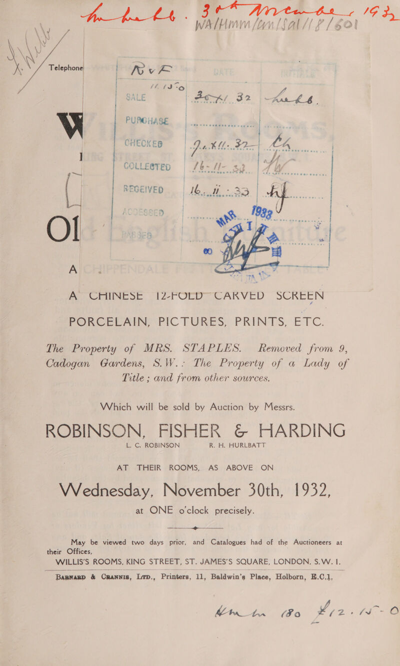   W PURCHASE CHECKER COLLEGTED ~ ! REGEIVED 0) |   A CHINESE 12-FOCD™CARVED SCREEN PORCELAIN’ PIC TURES: PRINTS, ESRC: The Property of MRS. STAPLES. Removed from 9, Cadogan Gardens, S.W.: The Property of a Lady of Title ; and from other sources. Which will be sold by Auction by Messrs. ROBINSON, FISHER &amp; HARDING L. C. ROBINSON R. H. HURLBATT AT THEIR ROOMS, AS ABOVE ON Wednesday, November 30th, 1932, at ONE o'clock precisely.  May be viewed two days prior, and Catalogues had of the Auctioneers at their Offices, WILLIS’S ROOMS, KING STREET, ST. JAMES’S SQUARE, LONDON, S.W. I.  Baprasp &amp; Crannis, Lrp., Printers, 11, Baldwin’s Place, Holborn, E.C,1,