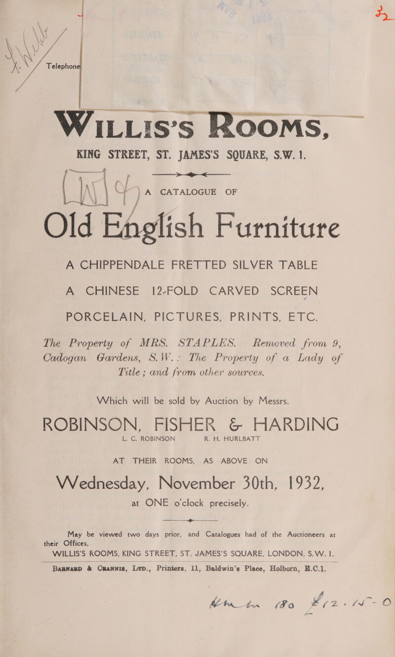  pee ey KING STREET, ST. JAMES’'S SQUARE, S.W. 1.    \ | \“f }).A CATALOGUE OF nelish Furniture A CHIPPENDALE FRETTED SILVER TABLE A CHINESE 12-FOLD CARVED SCREEN PYORCELAIN: PIC TURES, PRINTS, ETC. The Property of MRS. STAPLES. Removed from 9, Cadogan Gardens, S.W.- The Property of a Lady of Title ; and from other sources. Which will be sold by Auction by Messrs. ROBINSON, FISHER &amp; HARDING L. C. ROBINSON R. H. HURLBATT AT THEIR ROOMS, AS ABOVE ON VVednesday, November 30th, 1932, at ONE o'clock precisely.  May be viewed two days prior, and Catalogues had of the Auctioneers at their Offices, WILLIS’S KOOMS, KING STREET, ST. JAMES’S SQUARE, LONDON, S.W. 1.   BapnagD &amp; Crannis, Lip., Printers, 11, Baldwin’s Place, Holborn, E.C.1, ed