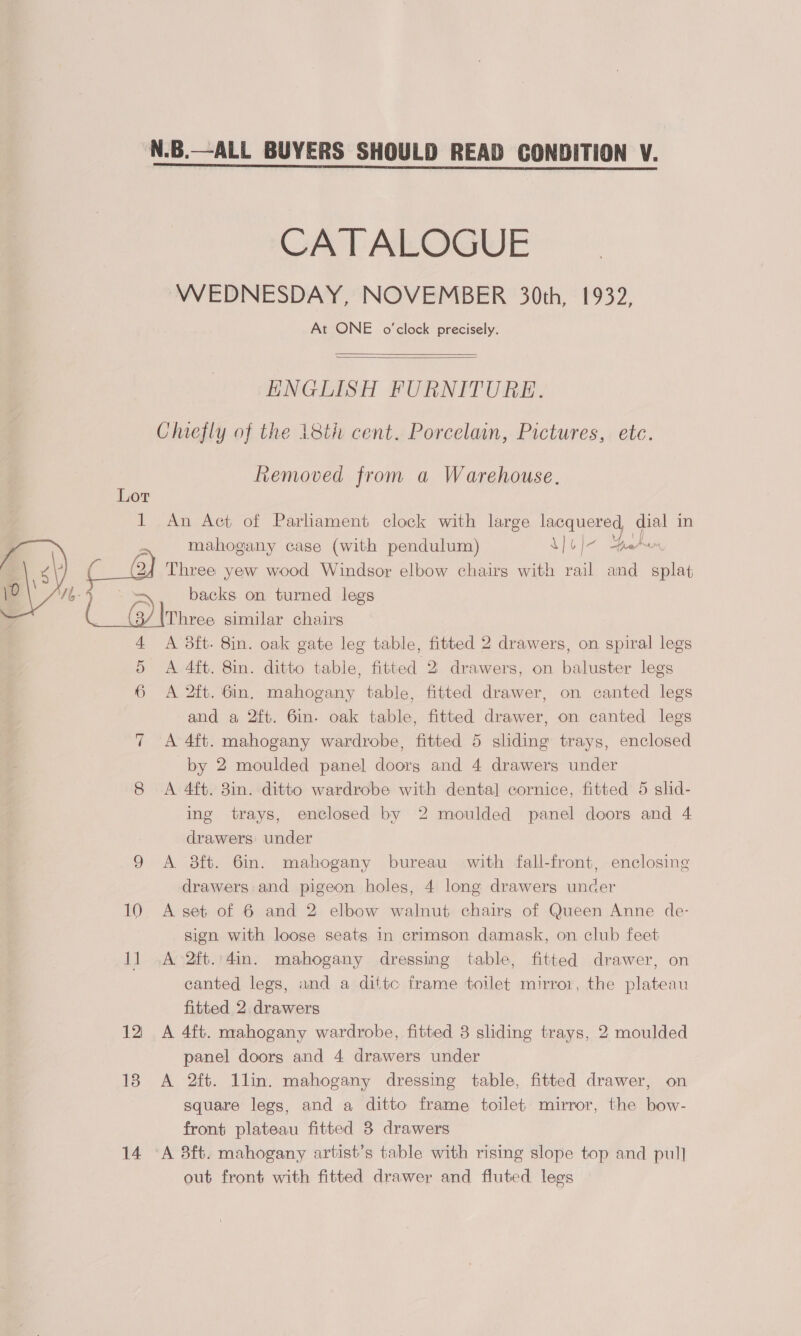  CA T ALOGUE WEDNESDAY, NOVEMBER 30th, 1932, At ONE o'clock precisely.   ENGLISH FURNITURE. Lot us {5 ~ | : a 10 12 13 14 Removed from a Warehouse, An Act of Parliament clock with large lacquered, dial in mahogany case (with pendulum) Lol Beh Three yew wood Windsor elbow chairs with rail and splat backs on turned legs Three similar chairs A 3ft- 8in. oak gate leg table, fitted 2 drawers, on spiral legs A 4it. 8in. ditto table, fitted 2 drawers, on baluster legs A 2ft. 6in. mahogany table, fitted drawer, on canted legs and a 2ft. 6in. oak table, fitted drawer, on canted legs A 4ft. mahogany wardrobe, fitted 5 sliding trays, enclosed by 2 moulded panel doors and 4 drawers under A 4ft. 8in. ditto wardrobe with dental cornice, fitted 5 slid- ing trays, enclosed by 2 moulded panel doors and 4 drawers under A 8ft. 6in. mahogany bureau with fall-front, enclosing drawers and pigeon holes, 4 long drawers uncer A set of 6 and 2 elbow walnut chairg of Queen Anne de- sign with loose seats in crimson damask, on club feet A 2ft.'4in. mahogany dressing table, fitted drawer, on canted legs, and a dittc frame toilet mirror, the plateau fitted 2 drawers A 4ft. mahogany wardrobe, fitted 3 sliding trays, 2 moulded panel doors and 4 drawers under A 2ft. llin. mahogany dressing table, fitted drawer, on square legs, and a ditto frame toilet mirror, the bow- front plateau fitted 3 drawers out front with fitted drawer and fluted legs