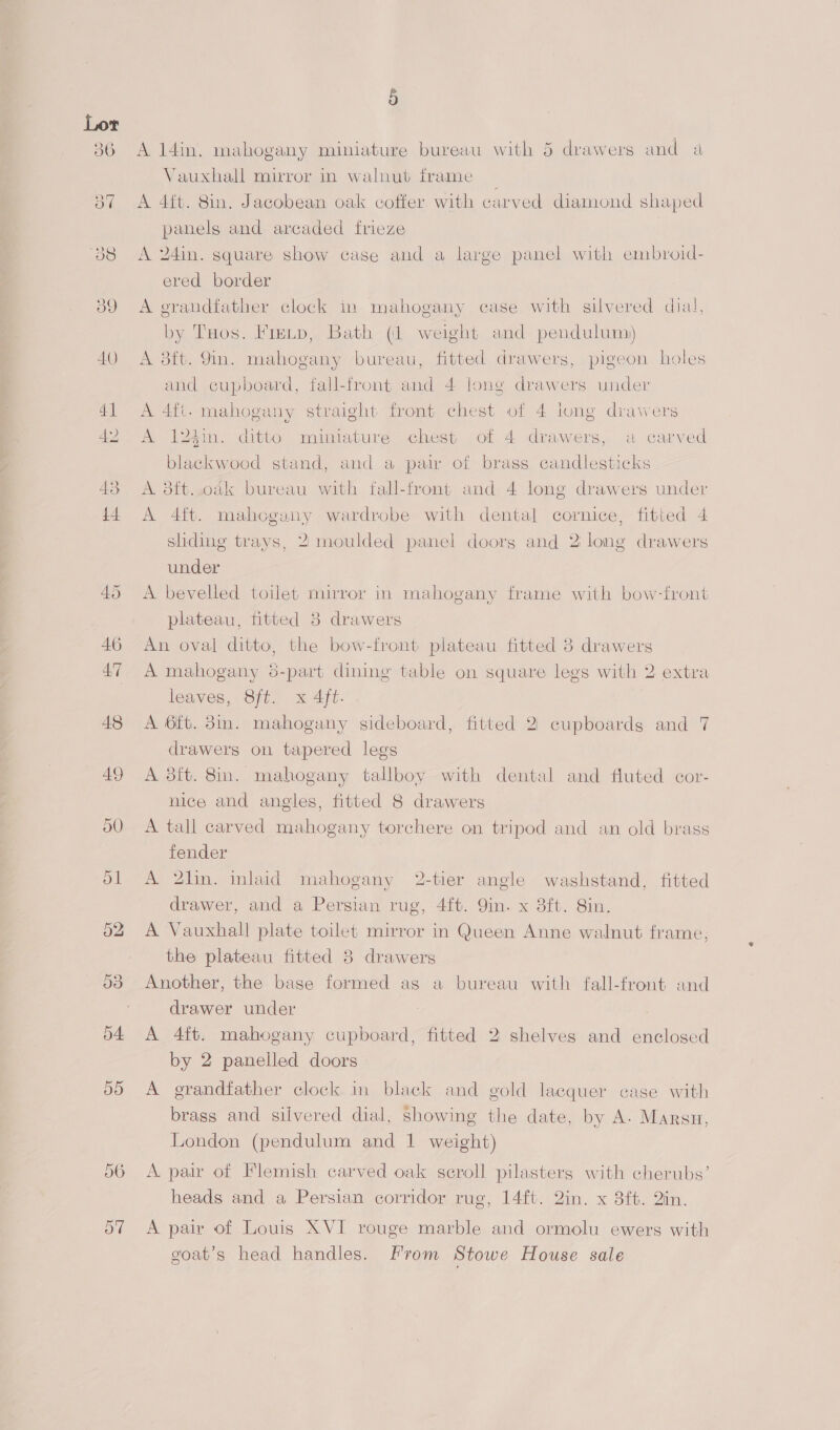 56 5 A 14in. mahogany miniature bureau with 5 drawers and a Vauxhall mirror in walnut frame _ A 4it. 8in. Jacobean oak cofter. with carved diamond shaped panels and arcaded frieze A 24in. square show case and a large panel with embroid- ered border A grandfather clock in mahogany case with silvered dial, by Tuos. Frenp, Bath (1 weight and pendulum) A 8ft. 9in. mahogany bureau, fitted drawers, pigeon holes and cupboard, fall-front and 4 long drawers under A 4ft. mahogany straight front chest of 4 lung drawers A 124in. ditto miniature chest of 4 drawers, a carved blackwood stand, and a pair of brass candlesticks A 3ft..oak bureau with fall-front and 4 long drawers under A 4ft. mahogany wardrobe with dental cornice, fitted 4 shding trays, 2 moulded panel doorg and 2 long drawers under A bevelled toilet mirror in mahogany frame with bow-front plateau, fitted 3 drawers An oval ditto, the bow-front plateau fitted 3 drawers leaves, Sft. x 4ft. A 6ft. 3in. mahogany sideboard, fitted 2 cupboards and 7 drawers on tapered legs A 3ft. 8in. mahogany tallboy with dental and fluted cor- nice and angles, fitted 8 drawers A tall carved mahogany torchere on tripod and an old brass fender A 2lin. inlaid mahogany 2-tier angle washstand, fitted drawer, and a Persian rug, 4ft. 9in. x 8ft. 8in. A Vauxhall plate toilet mirror in Queen Anne walnut frame, the plateau fitted 38 drawers Another, the base formed as a bureau with fall-front and drawer under A 4ft. mahogany cupboard, fitted 2 shelves and enclosed by 2 panelled doors A grandfather clock in black and gold lacquer case with brass and silvered dial, showing the date, by A- Marsn, London (pendulum and 1 weight) A pair of Flemish carved oak seroll pilasters with cherubs’ heads and a Persian corridor rug, 14ft. Qin. x 3ft. Qin. A pair of Louis XVI rouge marble and ormolu ewers with goat’s head handles. From Stowe House sale