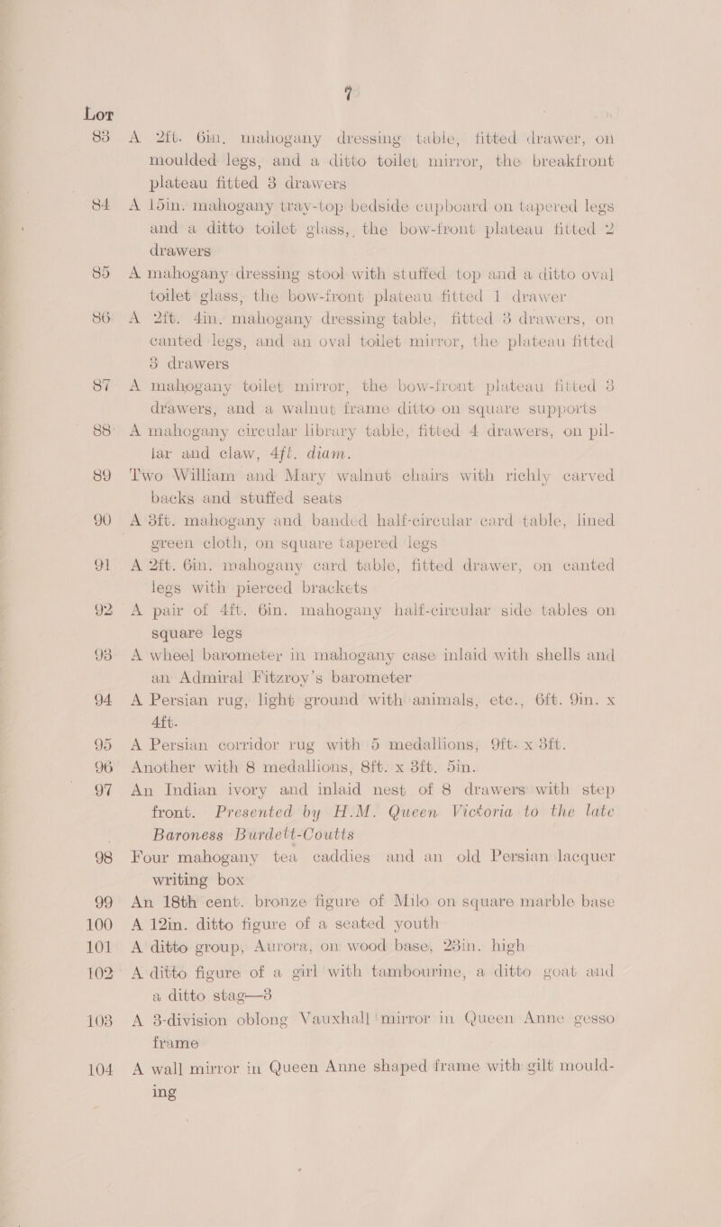 88: 89 100 101 102 108 104 A 2ft. Gin, mahogany dressing table, fitted drawer, on moulded: legs, and a ditto toilef mirror, the breaktront plateau fitted 8 drawers A loin. mahogany tray-top bedside cupboard on tapered legs and a ditto toilet glass, the bow-front plateau fitted 2 drawers A mahogany dressing stool with stutfed top and a ditto oval toilet glass, the bow-iront plateau fitted 1 drawer A 2tt. 4in. mahogany dressing table, fitted 3 drawers, on canted legs, and an oval toilet mirror, the plateau fitted 3 drawers A mahogany toilet mirror, the bow-front plateau fitted 3 drawers, and a walnut frame ditto on square supports A mahogany circular library table, fitted 4 drawers, on pil- lar and claw, 4ft. diam. Two William and Mary walnut chairs with richly carved backs and stuffed seats green cloth, on square tapered legs A 2ft. Gin. mahogany card table, fitted drawer, on canted legs with pierced brackets A pair of 4ft. 6in. mahogany half-circular side tables on square legs A wheel barometer in mahogany case inlaid with shells and an Admiral Fitzroy’s barometer A Persian rug, light ground with animals, etc., 6ft. 9in. x Aft. A Persian corridor rug with 5 medallions, 9ft. x 3ft. Another with 8 medallions, 8ft. x 8ft. 5in. 3 An Indian ivory and inlaid nest of 8 drawers with step front. Presented by H.M. Queen Victoria to the late Baroness Burdett-Coutts Four mahogany tea caddies and an old Persian lacquer writing box An 18th cent. bronze figure of Milo on square marble base A 12in. ditto figure of a seated youth A ditto group, Aurora, on wood base, 23in. high A ditto figure of a girl with tambourine, a ditto goat and a ditto stag-—3 A 8-division oblong Vauxhall ‘mirror in Queen Anne gesso frame A wall mirror in Queen Anne shaped frame with gilt mould- ing
