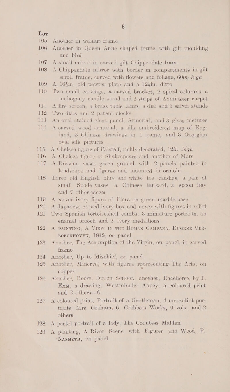 Another in walnut frame Another in Queen Anne shaped frame with gilt moulding and bird A smal] mirror in carved gilt Chippendale frame A Chippendale mirror with border in compartments in gilt scroll frame, carved with flowers and foliage, 60in. high A 164in. old pewter plate and a 124in. ditto Two small carvings, a carved bracket, 2 spiral columns, a mahogany candle stand and 2 strips of Axmingter carpet A fire screen, a brass table lamp, a dial and 3 salver stands Two dials and 2 patent clocks An oval stained glass panel, Armorial, and 8 glass pictures A carved wood armorial; a silk embroidered map of Eng- land, 38 Chinese drawings in 1 frame, and 8 Georgian oval silk pictures A Chelsea figure of Falstaff, rchly decorated, 12in. .high A Chelsea figure of Shakespeare and another of Mars A Dresden vase, green ground with 2: panels painted in landscape and figures and mounted in ormolu Three old English blue and white tea caddies, a pair of small Spode vases, a Chinese tankard, a spoon tray and 7 other pieces A carved ivory figure of Flora on green marble base A Japanese carved ivory box and cover with figures in relief Two Spanish tortoiseshell combs, 8 miniature portraits, an enamel brooch and 2 ivory medallions A PAINTING, A VIEW IN THE Roman CAMPANA, HUGENE VER- BOECKHOVEN, 1842, on panel Another, The Assumption of the Virgin, on panel, in carved frame Another, Up to Mischief, on panel Another, Minerva, with figures representing The Arts, on copper Another, Boors, Durch Scnoon, another, Racehorse, by J. Emm, a drawing, Westminster Abbey, a coloured print and 2 others—6 A coloured print, Portrait of a Gentleman, 4 mezzotint por- traits, Mrs. Graham; 6, Crabbe’s Works, 9 vols., and 2 others A pastel portrait of a lady, The Countess Malden A painting, A River Scene with Figures and Wood, P. -NasmMyTH, on panel