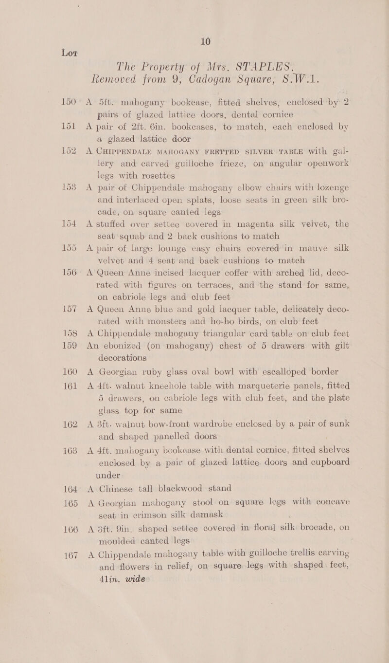 167 10 The Property of Mrs, STAPLES. Removed from 9, Cadogan Square, S.W.1. A dft. mahogany bookcase, fitted shelves, enclosed by 2 pairs of glazed lattice doors, dental cornice A pair of 2ft. 6in. bookcases, to match, each enclosed by a glazed lattice door A CHIPPENDALE MAHOGANY FRETTED SILVER TABLE with gual- lery and carved guilloche frieze, on angular openwork legs with rosettes A pair of Chippendale mahogany elbow chairs with lozenge and interlaced open splats, loose seats in green silk bro- cade, on square canted legs A stuffed over settee covered in magenta silk velvet, the seat squab and 2 back cushions to match A pair of large lounge easy chairs covered in mauve silk velvet and 4 seat and back cushions to match A Queen Anne incised lacquer coffer with arched lid, deco- rated with figures on terraces, and the stand for same, on cabriole legs and club feet A Queen Anne blue and gold lacquer table, delicately deco- rated with monsters and ho-ho birds, on club feet A Chippendale mahogany triangular card table on club feet An ebonized (on mahogany) chest of 5 drawers with gilt decorations A Georgian ruby glass oval bowl with escalloped border A 4ft. walnut kneehole table with marqueterie panels, fitted 5 drawers, on cabriole legs with club feet, and the plate glass top tor same A 3ft- walnut bow-front wardrobe enclosed by a pair of sunk and shaped panelled doors A 4ft. mahogany bookcase with dental cornice, fitted shelves enclosed by a pai of glazed lattice. doorg and cupboard under A Chinese tall blackwood stand A Georgian mahogany stool on square legs with concave seat in crimson silk damask A 8ft. 9in. shaped settee covered in floral sill brocade, on moulded canted legs A Chippendale mahogany table with guilloche trellis carving and flowers in relief, on square legs with shaped feet, Alin. wide