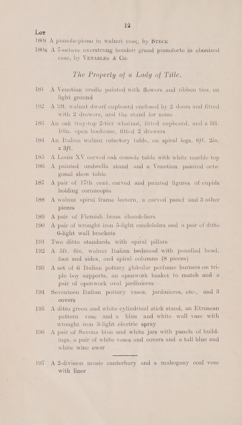 Lor 1801 A pianola-piano in walnut case, by STECK 180k A 7-octave overstrung boudoir grand pianoforte in ebonized case, by VENABLES &amp; Co. The Property of a Lady of Title. 181 A Venetian cradle painted with flowers and ribbon ties, ou light ground A dft. walnut dwarf cupboard enclosed by 2 doors and fitted with 2 drawers, and the stand for same 183 An oak tray-top 2-tier whatnot, fitted cupboard, and a 3ft. 10in. open bookcase, fitted 2 drawers 184 An Italan walnut refectory table, on spiral legs, 6ft. 2in. XK ope 185 A Louis XV carved oak console table with white marble top 186 A painted umbrella stand and a Venetian painted octa- gonal show table 187 A pair of 17th cent. carved and painted figures of cupids holding cornucopia 188 A walnut spiral frame lectern, a carved panel and 8 other pieces 189 A pair of Flemish brass chandeliers 190 A pair of wrought iron 5-light candelabra and a pair of ditto 6-light wall brackets 191 Two ditto standards with spiral pillars 192 A 5ft. 6in, walnut Italian bedstead with panelled head, foot and sides, and spiral columns (8 pieces) 1938 A set of 6 Italian pottery globular perfume burners on tri- ple boy supports, an openwork basket to match and a paw of openwork oval jardinieres 194 Seventeen Italian pottery vases, jardinieres, etc., and 3 covers 195 A ditto green and white cyhndrical stick stand, an KMtruscan pattern vase anda blue and white wall vase with wrought iron 38-lhght electric spray 196 A pair of Savona blue and white jars with panels of build- ings, a pair of white vases and covers and a tall blue and white wine ewer 197 A 2-division music canterbury and a mahogany coal vase with liner