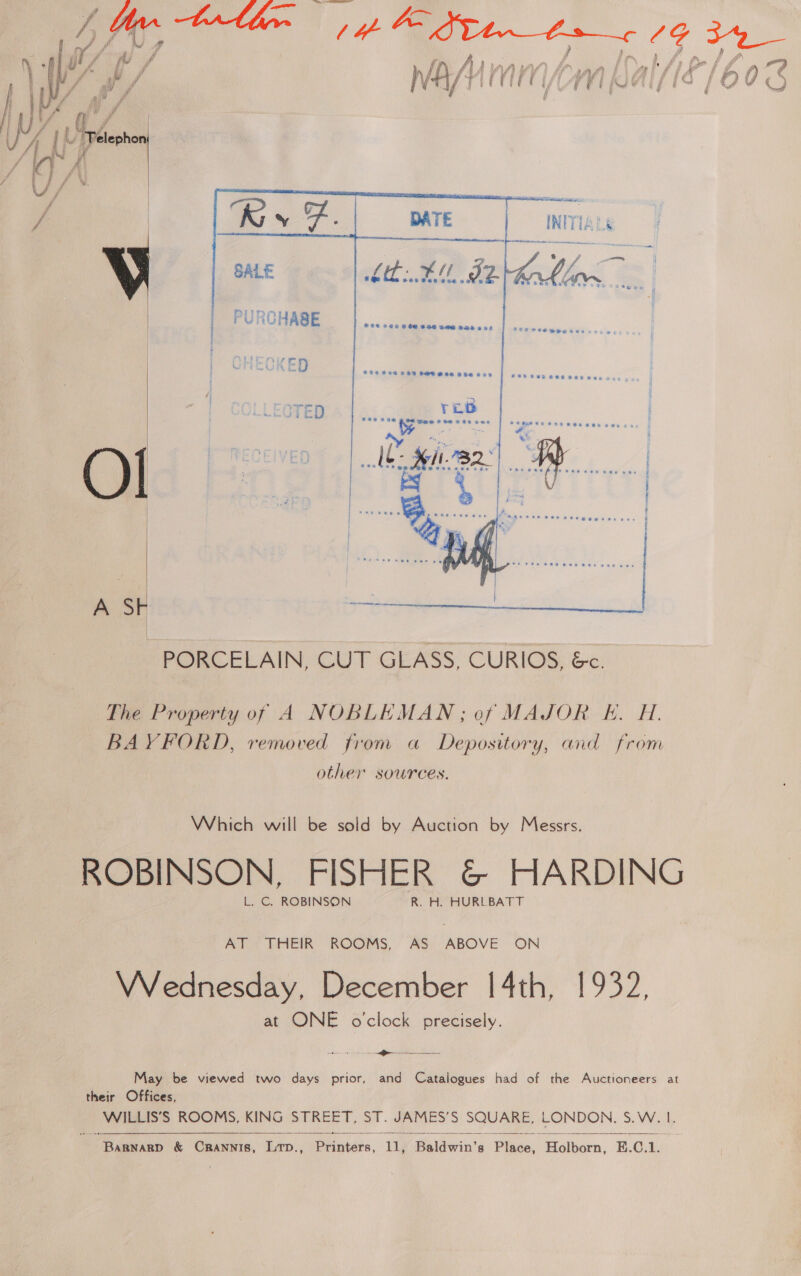  f Te ae t if 4 ry i i. ‘daha 3 mi F 4 ee INITIALS  = —  SALE   PURCHASE is ...... oe eee   . “ z Settieatitien eieene te eae ee = = - A Sk |  PORCELAIN, CUT GEASS, CURIOS, &amp;c. The Property of A NOBLEMAN; of MAJOR E. H. BAYFORD, removed from a Depository, and from other sources. Which will be sold by Auction by Messrs. ROBINSON, FISHER &amp; HARDING L. C. ROBINSON R. H. HURLBATT AT THEIR ROOMS, AS ABOVE ON VVednesday, December 14th, 1932, at ONE o'clock precisely. May be viewed two days prior, and Catalogues had of the Auctioneers at their Offices, WILLIS’S ROOMS, KING STREET, ST. JAMES’S SQUARE, LONDON. S.W. 1. 